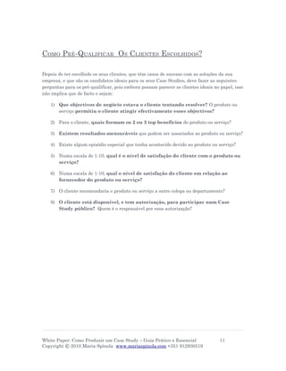 COMO PRÉ-QUALIFICAR OS CLIENTES ESCOLHIDOS?

Depois de ter escolhido os seus clientes, que têm casos de sucesso com as soluções da sua
empresa, e que são os candidatos ideais para os seus Case Studies, deve fazer as seguintes
perguntas para os pré-qualificar, pois embora possam parecer os clientes ideais no papel, isso
não implica que de facto o sejam:

   1) Que objectivos de negócio estava o cliente tentando resolver? O produto ou
      serviço permitiu o cliente atingir efectivamente esses objectivos?

   2) Para o cliente, quais formam os 2 ou 3 top benefícios do produto ou serviço?

   3) Existem resultados mensuráveis que podem ser associados ao produto ou serviço?

   4) Existe algum episódio especial que tenha acontecido devido ao produto ou serviço?

   5) Numa escala de 1-10, qual é o nível de satisfação do cliente com o produto ou
      serviço?

   6) Numa escala de 1-10, qual o nível de satisfação do cliente em relação ao
      fornecedor do produto ou serviço?

   7) O cliente recomendaria o produto ou serviço a outro colega ou departamento?

   8) O cliente está disponível, e tem autorização, para participar num Case
      Study público? Quem é o responsável por essa autorização?




White Paper: Como Produzir um Case Study – Guia Prático e Essencial                11
Copyright © 2010 Maria Spínola www.mariaspinola.com +351 912930519
 