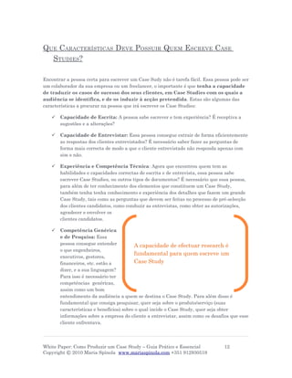 QUE CARACTERÍSTICAS DEVE POSSUIR QUEM ESCREVE CASE
  STUDIES?

Encontrar a pessoa certa para escrever um Case Sudy não é tarefa fácil. Essa pessoa pode ser
um colaborador da sua empresa ou um freelancer, o importante é que tenha a capacidade
de traduzir os casos de sucesso dos seus clientes, em Case Studies com os quais a
audiência se identifica, e de os induzir à acção pretendida. Estas são algumas das
características a procurar na pessoa que irá escrever os Case Studies:

      Capacidade de Escrita: A pessoa sabe escrever e tem experiência? É receptiva a
       sugestões e a alterações?

      Capacidade de Entrevistar: Essa pessoa consegue extrair de forma eficientemente
       as respostas dos clientes entrevistados? É necessário saber fazer as perguntas de
       forma mais correcta de modo a que o cliente entrevistado não responda apenas com
       sim e não.

      Experiência e Competência Técnica: Agora que encontrou quem tem as
       habilidades e capacidades correctas de escrita e de entrevista, essa pessoa sabe
       escrever Case Studies, ou outros tipos de documentos? É necessário que essa pessoa,
       para além de ter conhecimento dos elementos que constituem um Case Study,
       também tenha tenha conhecimento e experiência dos detalhes que fazem um grande
       Case Study, tais como as perguntas que devem ser feitas no processo de pré-selecção
       dos clientes candidatos, como conduzir as entrevistas, como obter as autorizações,
       agradecer e envolver os
       clientes candidatos.

      Competência Genérica
       e de Pesquisa: Essa
       pessoa consegue entender           A capacidade de efectuar research é
       o que engenheiros,
                                          fundamental para quem escreve um
       executivos, gestores,
       financeiros, etc. estão a          Case Study
       dizer, e a sua linguagem?
       Para isso é necessário ter
       competências genéricas,
       assim como um bom
       entendimento da audiência a quem se destina o Case Study. Para além disso é
       fundamental que consiga pesquisar, quer seja sobre o produto/serviço (suas
       características e benefícios) sobre o qual incide o Case Study, quer seja obter
       informações sobre a empresa do cliente a entrevistar, assim como os desafios que esse
       cliente enfrentava.




White Paper: Como Produzir um Case Study – Guia Prático e Essencial              12
Copyright © 2010 Maria Spínola www.mariaspinola.com +351 912930519
 