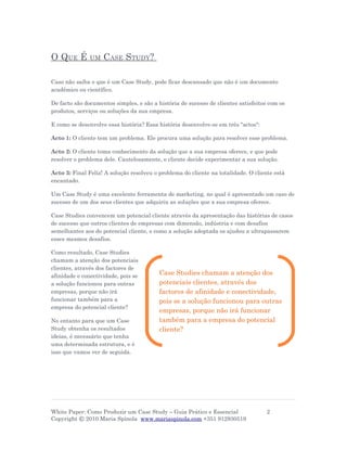 O QUE É        UM   CASE STUDY?

Caso não saiba o que é um Case Study, pode ficar descansado que não é um documento
académico ou científico.

De facto são documentos simples, e são a história de sucesso de clientes satisfeitos com os
produtos, serviços ou soluções da sua empresa.

E como se desenvolve essa história? Essa história desenvolve-se em três "actos":

Acto 1: O cliente tem um problema. Ele procura uma solução para resolver esse problema.

Acto 2: O cliente toma conhecimento da solução que a sua empresa oferece, e que pode
resolver o problema dele. Cautelosamente, o cliente decide experimentar a sua solução.

Acto 3: Final Feliz! A solução resolveu o problema do cliente na totalidade. O cliente está
encantado.

Um Case Study é uma excelente ferramenta de marketing, no qual é apresentado um caso de
sucesso de um dos seus clientes que adquiriu as soluções que a sua empresa oferece.

Case Studies convencem um potencial cliente através da apresentação das histórias de casos
de sucesso que outros clientes de empresas com dimensão, indústria e com desafios
semelhantes aos do potencial cliente, e como a solução adoptada os ajudou a ultrapassarem
esses mesmos desafios.

Como resultado, Case Studies
chamam a atenção dos potenciais
clientes, através dos factores de
afinidade e conectividade, pois se        Case Studies chamam a atenção dos
a solução funcionou para outras           potenciais clientes, através dos
empresas, porque não irá                  factores de afinidade e conectividade,
funcionar também para a                   pois se a solução funcionou para outras
empresa do potencial cliente?
                                          empresas, porque não irá funcionar
No entanto para que um Case               também para a empresa do potencial
Study obtenha os resultados               cliente?
ideias, é necessário que tenha
uma determinada estrutura, e é
isso que vamos ver de seguida.




White Paper: Como Produzir um Case Study – Guia Prático e Essencial                2
Copyright © 2010 Maria Spínola www.mariaspinola.com +351 912930519
 