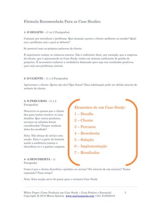 Fórmula Recomendada Para os Case Studies

1- O DESAFIO – (1 ou 2 Parágrafos)

Começar por introduzir o problema. Que situação queria o cliente melhorar ou mudar? Qual
era o problema com o qual se debatia?

Se possível usar as próprias palavras do cliente.

É importante realçar os números exactos. Não é suficiente dizer, por exemplo, que a empresa
do cliente, que é apresentado no Case Study, tinha um sistema ineficiente de gestão de
projectos. É necessário conhecer a verdadeira dimensão quer seja nos resultados positivos,
quer seja nos problemas iniciais.



2- O CLIENTE – (1 a 2 Parágrafos)

Apresentar o cliente. Quem são eles? Que fazem? Esta informação pode ser obtida através do
website do cliente.



3- O PERCURSO – (1 a 2
Parágrafos)
                                          Elementos de um Case Study:
Descrever os passos que o cliente
deu para tentar resolver os seus          1 – Desafio
desafios. Que outros produtos,
serviços ou soluções foram                2 – Cliente
considerados? Porque nenhum
                                          3 – Percurso
deles foi escolhido?
                                          4 – Descoberta
Nota: Não deixar de incluir esta
secção. Esta é a parte da história        5 – Solução
aonde a audiência começa a
identificar-se e a ganhar empatia.        6 – Implementação
                                          7 – Resultados
4- A DESCOBERTA – (1
Parágrafo)

Como é que o cliente descobriu o produto ou serviço? Foi através de um anúncio? Numa
exposição? Num artigo?

Nota: Esta secção serve de ponte para o restante Case Study




White Paper: Como Produzir um Case Study – Guia Prático e Essencial             3
Copyright © 2010 Maria Spínola www.mariaspinola.com +351 912930519
 
