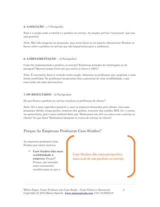 5- A SOLUÇÃO – ( 1 Parágrafo)

Esta é a secção onde a estrela é o produto ou serviço. As secções prévias “autorizam” que isso
seja possível.

Nota: Mas não exagerar na promoção, mas antes focar-se no aspecto educacional. Realçar os
factos sobre o produto ou serviço que são importantes para a audiência.



6- A IMPLEMENTAÇÃO – (2 Parágrafos)

Como foi implementado o produto ou serviço? Existiram períodos de interrupção ou de
paragem? Quanto tempo levou até que estive a correr a 100%?

Nota: É necessário dizer a verdade nesta secção. Salientar os problemas que surgiram e como
foram resolvidos. Os problemas inesperados têm o potencial de criar credibilidade, e por
essa razão são mais persuasivos.



7- OS RESULTADOS – (2 Parágrafos)

De que forma o produto ou serviço resolveu os problemas do cliente?

Nota: Ser o mais específico possível, e usar os números fornecidos pelo cliente, tais como
poupança obtida, tempo ganho, aumento dos ganhos, aumento das vendas, ROI, etc. e nunca
ser generalista, pois é mais credível dizer que "Reduzimos em 44% os custos com o serviço ao
cliente" do que dizer "Reduzimos bastante os custos do serviço ao cliente".




Porque As Empresas Produzem Case Studies?

As empresas produzem Case
Studies por vários motivos:

      Case Studies dão mais
       credibilidade à                   Case Studies dão uma perspectiva
       empresa. Porquê?                  mais real de um produto ou serviço.
       Porque, por exemplo,
       como consumidor
       acredita mais no que a




White Paper: Como Produzir um Case Study – Guia Prático e Essencial                4
Copyright © 2010 Maria Spínola www.mariaspinola.com +351 912930519
 