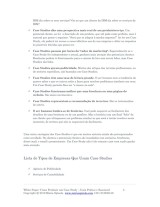 IBM diz sobre os seus serviços? Ou no que um cliente da IBM diz sobre os serviços da
       IBM?

      Case Studies dão uma perspectiva mais real de um produto/serviço. Um
       potencial cliente, ao ler a descrição de um produto, que até pode estar perfeita, mas é
       natural que pense o seguinte: ”Será que se adapta à minha empresa?” Ao ler um Case
       Study, ele poderá ter acesso a casos idênticos aos da sua empresa e obter as respostas
       às possíveis dúvidas que possa ter.

      Case Studies passam por baixo do "radar do marketing". Especialmente se o
       Case Study for independente e actual, ganhará mais atenção dos potenciais clientes.
       Brochuras podem ir directamente para o caixote do lixo sem serem lidas, mas Case
       Studies são lidos.

      Case Studies geram publicidade. Muitos dos artigos das revistas profissionais, ou
       de sectores específicos, são baseados em Case Studies.

      Case Studies têm uma taxa de leitura grande. O ser humano tem a tendência de
       querer saber o que os outros estão a fazer para resolver problemas similares aos seus.
       Um Case Study permite-lhes ser "a mosca na sala".

      Case Studies funcionam melhor que uma brochura ou uma página do
       website. São mais convincentes.

      Case Studies representam a recomendação de terceiros. São os testemunhos
       de outros.

      O ser humano lembra-se de histórias. Você pode esquecer-se facilmente dos
       detalhes de uma brochura ou de um panfleto. Mas a história com um final "feliz" de
       um cliente que ultrapassou um problema similar ao que está a tentar resolver neste
       momento, de certeza que não se esquecerá tão facilmente.



Uma outra vantagem dos Case Studies é que em muitos sectores ainda são percepcionados
como novidade. Os clientes e potenciais clientes são inundados com anúncios, brochuras,
direct mail, e email's promocionais. Um Case Study não é tão comum e por essa razão ganha
mais atenção.




Lista de Tipos de Empresas Que Usam Case Studies

      Agência de Publicidade

      Serviços de Contabilidade




White Paper: Como Produzir um Case Study – Guia Prático e Essencial               5
Copyright © 2010 Maria Spínola www.mariaspinola.com +351 912930519
 