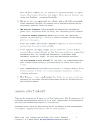 1. Usar em press-releases. Um Case Sudy pode ser facilmente reformatado em press-
      release. Não se esquecer de deixar a nota, na press-release, que está disponível uma
      versão mais detalhada e completa do Case Study.

   2. Enviar por correio ou por email para clientes potenciais e clientes actuais.
      Esta é uma maneira fantástica de chamar a atenção sobre um produto ou serviço, e
      até converter potenciais clientes em clientes.

   3. Dar à equipa de vendas. Podem ser usados nas apresentações, para ilustrar
      pontos-chave e testemunhos. Um Case Study é mais convincente que uma brochura.

   4. Publicar no website da empresa. Quer ter mais tráfego para o website da
      empresa? Uma das estratégias é a adição de conteúdo com valor, e um Case Study
      pertence a essa categoria.

   5. Como uma história na newsletter da empresa. Histórias de sucesso baseadas
      em casos reais têm taxas de leitura elevadas.

   6. Como tópico de uma apresentação. Quando um executivo necessita de falar
      numa reunião ou numa conferência, um Case Study pode ser a base de uma excelente
      apresentação, pois o seu conteúdo pode facilmente ser convertido em slides
      PowerPoint. Além disso o próprio Case Study pode ser distribuído à audiência.

   7. Em programas de geração de leads. Um Case Study é um excelente método para
      gerar leads através da distribuição gratuita em anúncios, email's, direct mail e no
      website.

   8. Para testemunhos. Os testemunhos ajudam a tornar os benefícios credíveis. E caso
      tenha a permissão do cliente, pode usar as suas citações em anúncios, brochuras,
      websites e muito mais.

   9. Distribuir nos eventos e conferências. Case Studies são um meio excelente para
      destacar a sua empresa de todas as outras empresas que apenas distribuem flyers e
      brochuras institucionais.




CONHECE       A   SUA AUDIÊNCIA?

Talvez um dos maiores erros, de quem escreve Case Studies, seja a falta de conhecimento da
audiência a quem se destinam (é claro que isto se aplica a qualquer peça de comunicação de
Marketing, caso contrário não cumprirão os seus objectivos).

A audiência de um Case Study não se resume apenas aos decisores, e cada um dos tipos de
audiência tem uma perspectiva diferente sobre um mesmo problema.




White Paper: Como Produzir um Case Study – Guia Prático e Essencial             7
Copyright © 2010 Maria Spínola www.mariaspinola.com +351 912930519
 