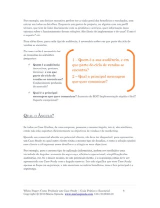 Por exemplo, um decisor executivo prefere ter a visão geral dos benefícios e resultados, sem
entrar em todos os detalhes. Enquanto um gestor de projecto, ou alguém com um perfil
técnico, que tem de lidar diariamente com os produtos e serviços, quer informação mais
extensa sobre o funcionamento dessas soluções. São fáceis de implementar e de usar? Como é
o suporte? etc.

Para além disso, para cada tipo de audiência, é necessário saber em que parte do ciclo de
vendas se encontra.

Por essa razão é necessário ter
as respostas às seguintes
perguntas:
                                        1 – Quem é a sua audiência, e em
      Quem é a audiência               que parte do ciclo de vendas se
       (executivos, gestores,
       técnicos) e em que
                                        encontra?
       parte do ciclo de                2 – Qual a principal mensagem
       vendas se encontram?
       Conhecimento profundo            que quer comunicar?
       do mercado?

      Qual é a principal
       mensagem que quer comunicar? Aumento do ROI? Implementação rápida e fácil?
       Suporte excepcional?




QUAL     O   ÂNGULO?

Se todos os Case Studies, de uma empresa, possuem o mesmo ângulo, isto é, são similares,
então não irão suportar eficientemente os objectivos de vendas e de marketing.

Quando um comercial aborda um potencial cliente, ele deve ter disponível, para apresentar,
um Case Study no qual outro cliente tinha o mesmo tipo de desafios, e como a solução ajudou
esse cliente a ultrapassar esses desafios e a atingir os seus objectivos.

Por exemplo, para o mesmo tipo de aplicação informática, podem ser escolhidos uma
variedade de ângulos: aumento da segurança, eficiência operacional, simplificação das
auditorias, etc. Se o maior desafio, de um potencial cliente, é a segurança então deve ser
apresentado um Case Study com o ângulo correcto. Isto não significa que esse Case Study
apenas se foque na segurança, e não mencione os outros benefícios, mas o foco principal é a
segurança.




White Paper: Como Produzir um Case Study – Guia Prático e Essencial               8
Copyright © 2010 Maria Spínola www.mariaspinola.com +351 912930519
 