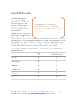 CRIE    UM   PLANO ANUAL

Tendo em consideração os
objectivos de marketing e
orçamentos crie um plano anual
de Case Studies, que a sua
empresa necessita, de modo a           Criar um Plano Anual ajuda a
cobrir os vários mercados e            garantir que os seus Case Studies
indústrias, produtos, serviços e       atinjam as necessidades e objectivos de
funcionalidades.                       marketing.
Também tenha em consideração
quantos Case Studies necessita
para atingir outros objectivos de
marketing. Por exemplo, se publica regularmente uma newsletter para clientes ou potenciais
clientes, e em cada uma das edições divulga um caso de sucesso, então necessita de um Case
Study diferente para cada uma das edições. Ou se por exemplo, se planeia apresentar um
Case Study por conferência ou evento, então certifique-se que esses Case Studies, para além
de serem relevantes para a audiência, também sejam atractivos para os media.

A tabela abaixo apresenta o que pode ser um possível plano anual para um determinado
produto ou solução.

                                          PMEs                    Grandes Empresas


Retalho                                      2                             2


Manufactura                                  0                             1


Serviços                                     1                             2


Tecnológicas                                 2                             2


Educação                                     0                             1


Governo                                      0                             2




White Paper: Como Produzir um Case Study – Guia Prático e Essencial             9
Copyright © 2010 Maria Spínola www.mariaspinola.com +351 912930519
 