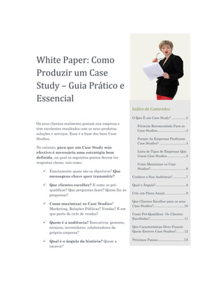 White Paper: Como
Produzir um Case
Study – Guia Prático e
Essencial
                                                      Indíce de Conteúdos
                                                      O Que É um Case Study? ...............2
Os seus clientes realmente gostam sua empresa e
                                                          Fórmula Recomendada Para os
têm excelentes resultados com os seus produtos,           Case Studies...............................3
soluções e serviços. Essa é a base dos bons Case
Studies.                                                  Porque As Empresas Produzem
                                                          Case Studies? .............................4
No entanto, para que um Case Study seja
efectivo é necessário uma estratégia bem                  Lista de Tipos de Empresas Que
                                                          Usam Case Studies ....................5
definida, na qual os seguintes pontos devem ter
respostas claras, tais como:                              Como Maximizar os Case
                                                          Studies?.......................................6
      Exactamente quais são os objectivos? Que
       mensagens chave quer transmitir?               Conhece a Sua Audiência?...............7

      Que clientes escolher? E como os pré-          Qual o Ângulo?.................................8
       qualificar? Que perguntas fazer? Quem faz as
                                                      Crie um Plano Anual.......................9
       perguntas?
                                                      Que Clientes Escolher para os seus
      Como maximizar os Case Studies?
                                                      Case Studies?.................................10
       Marketing, Relações Públicas? Vendas? E em
       que parte do ciclo de vendas?                  Como Pré-Qualificar Os Clientes
                                                      Escolhidos?.....................................11
      Quem é a audiência? Executivos, gestores,
       técnicos, investidores, colaboradores da       Que Características Deve Possuir
       própria empresa?                               Quem Escreve Case Studies?........12


      Qual é o ângulo da história? Quem a            Próximos Passos.........................13

       escreve?
 