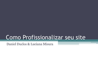 Como Profissionalizar seu site
Daniel Duclos & Luciana Misura
 