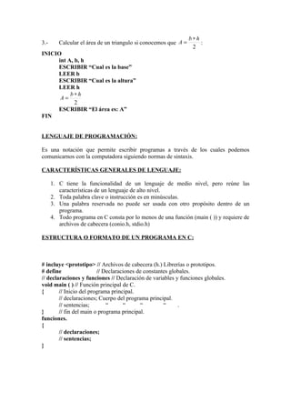 b∗h
3.-      Calcular el área de un triangulo si conocemos que A =       :
                                                                  2
INICIO
     int A, b, h
     ESCRIBIR “Cual es la base”
     LEER b
     ESCRIBIR “Cual es la altura”
     LEER h
          b∗h
      A=
            2
     ESCRIBIR “El área es: A”
FIN


LENGUAJE DE PROGRAMACIÓN:

Es una notación que permite escribir programas a través de los cuales podemos
comunicarnos con la computadora siguiendo normas de sintaxis.

CARACTERÍSTICAS GENERALES DE LENGUAJE:

      1. C tiene la funcionalidad de un lenguaje de medio nivel, pero reúne las
         características de un lenguaje de alto nivel.
      2. Toda palabra clave o instrucción es en minúsculas.
      3. Una palabra reservada no puede ser usada con otro propósito dentro de un
         programa.
      4. Todo programa en C consta por lo menos de una función (main ( )) y requiere de
         archivos de cabecera (conio.h, stdio.h)

ESTRUCTURA O FORMATO DE UN PROGRAMA EN C:



# incluye <prototipo> // Archivos de cabecera (h.) Librerías o prototipos.
# define                 // Declaraciones de constantes globales.
// declaraciones y funciones // Declaración de variables y funciones globales.
void main ( ) // Función principal de C.
{       // Inicio del programa principal.
        // declaraciones; Cuerpo del programa principal.
        // sentencias;       “       “     “         “     .
}       // fin del main o programa principal.
funciones.
{
        // declaraciones;
        // sentencias;
}
 