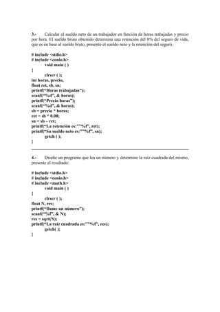 3.-    Calcular el sueldo neto de un trabajador en función de horas trabajadas y precio
por hora. El sueldo bruto obtenido determina una retención del 8% del seguro de vida,
que es en base al sueldo bruto, presente el sueldo neto y la retención del seguro.

# include <stdio.h>
# include <conio.h>
        void main ( )
{
        clrscr ( );
int horas, precio,
float ret, sb, sn;
printf(“Horas trabajadas”);
scanf(“%d”, & horas);
printf(“Precio horas”);
scanf(“%d”, & horas);
sb = precio * horas;
ret = sb * 0.08;
sn = sb – ret;
printf(“La retención es:””%f”, ret);
printf(“Su sueldo neto es:””%f”, sn);
        getch ( );
}


4.-    Diseñe un programa que lea un número y determine la raíz cuadrada del mismo,
presente el resultado:

# include <stdio.h>
# include <conio.h>
# include <math.h>
       void main ( )
{
       clrscr ( );
float N, res;
printf(“Dame un número”);
scanf(“%f”, & N);
res = sqrt(N);
printf(“La raíz cuadrada es:””%f”, res);
       getch( );
}
 