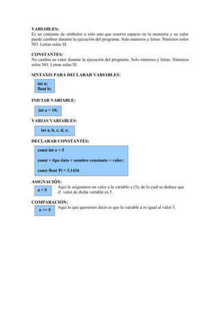 VARIABLES:
Es un conjunto de símbolos o solo uno que reserva espacio en la memoria y su valor
puede cambiar durante la ejecución del programa. Solo números y letras. Números solos
NO. Letras solas SI.

CONSTANTES:
No cambia su valor durante la ejecución del programa. Solo números y letras. Números
solos NO. Letras solas SI.

SINTAXIS PARA DECLARAR VARIABLES:
   int a;
   float b;

INICIAR VARIABLE:

   int a = 10;

VARIAS VARIABLES:

     int a, b, c, d, e;

DECLARAR CONSTANTES:

   const int a = 5

   const + tipo dato + nombre constante = valor;

   const float Pi = 3.1416

ASIGNACIÓN:
         Aquí le asignamos un valor a la variable a (5), de lo cual se deduce que
  a=5    el valor de dicha variable es 5.

COMPARACIÓN:
         Aquí lo que queremos decir es que la variable a es igual al valor 5.
  a == 5
 