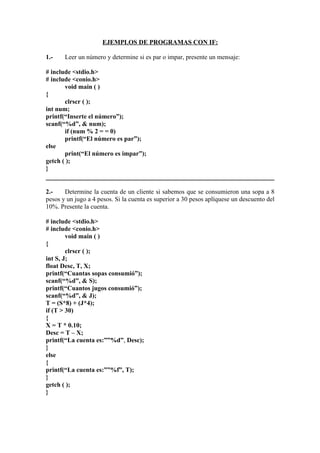 EJEMPLOS DE PROGRAMAS CON IF:

1.-    Leer un número y determine si es par o impar, presente un mensaje:

# include <stdio.h>
# include <conio.h>
       void main ( )
{
       clrscr ( );
int num;
printf(“Inserte el número”);
scanf(“%d”, & num);
       if (num % 2 = = 0)
       printf(“El número es par”);
else
       print(“El número es impar”);
getch ( );
}


2.-    Determine la cuenta de un cliente si sabemos que se consumieron una sopa a 8
pesos y un jugo a 4 pesos. Si la cuenta es superior a 30 pesos aplíquese un descuento del
10%. Presente la cuenta.

# include <stdio.h>
# include <conio.h>
        void main ( )
{
        clrscr ( );
int S, J;
float Desc, T, X;
printf(“Cuantas sopas consumió”);
scanf(“%d”, & S);
printf(“Cuantos jugos consumió”);
scanf(“%d”, & J);
T = (S*8) + (J*4);
if (T > 30)
{
X = T * 0.10;
Desc = T – X;
printf(“La cuenta es:””%d”, Desc);
}
else
{
printf(“La cuenta es:””%f”, T);
}
getch ( );
}
 