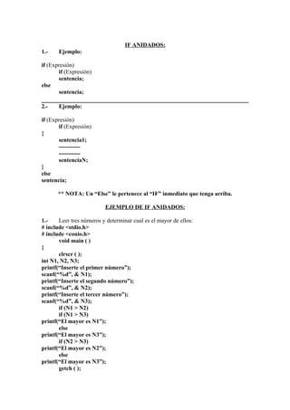 IF ANIDADOS:
1.-    Ejemplo:

if (Expresión)
       if (Expresión)
       sentencia;
else
       sentencia;

2.-    Ejemplo:

if (Expresión)
       if (Expresión)
{
       sentencia1;
       -----------
       -----------
       sentenciaN;
}
else
sentencia;

      ** NOTA: Un “Else” le pertenece al “IF” inmediato que tenga arriba.

                          EJEMPLO DE IF ANIDADOS:

1.-    Leer tres números y determinar cual es el mayor de ellos:
# include <stdio.h>
# include <conio.h>
       void main ( )
{
       clrscr ( );
int N1, N2, N3;
printf(“Inserte el primer número”);
scanf(“%d”, & N1);
printf(“Inserte el segundo número”);
scanf(“%d”, & N2);
printf(“Inserte el tercer número”);
scanf(“%d”, & N3);
       if (N1 > N2)
       if (N1 > N3)
printf(“El mayor es N1”);
       else
printf(“El mayor es N3”);
       if (N2 > N3)
printf(“El mayor es N2”);
       else
printf(“El mayor es N3”);
       getch ( );
 