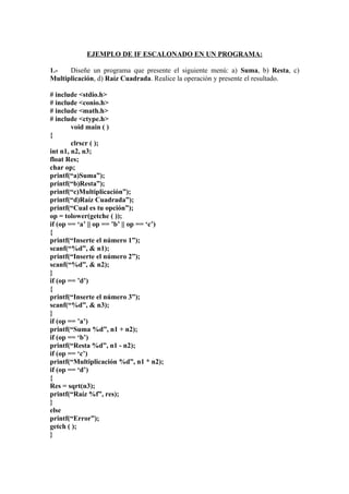 EJEMPLO DE IF ESCALONADO EN UN PROGRAMA:

1.-   Diseñe un programa que presente el siguiente menú: a) Suma, b) Resta, c)
Multiplicación, d) Raíz Cuadrada. Realice la operación y presente el resultado.

# include <stdio.h>
# include <conio.h>
# include <math.h>
# include <ctype.h>
        void main ( )
{
        clrscr ( );
int n1, n2, n3;
float Res;
char op;
printf(“a)Suma”);
printf(“b)Resta”);
printf(“c)Multiplicación”);
printf(“d)Raíz Cuadrada”);
printf(“Cual es tu opción”);
op = tolower(getche ( ));
if (op == ‘a’ || op == ’b’ || op == ‘c’)
{
printf(“Inserte el número 1”);
scanf(“%d”, & n1);
printf(“Inserte el número 2”);
scanf(“%d”, & n2);
}
if (op == ’d’)
{
printf(“Inserte el número 3”);
scanf(“%d”, & n3);
}
if (op == ’a’)
printf(“Suma %d”, n1 + n2);
if (op == ‘b’)
printf(“Resta %d”, n1 - n2);
if (op == ‘c’)
printf(“Multiplicación %d”, n1 * n2);
if (op == ‘d’)
{
Res = sqrt(n3);
printf(“Raíz %f”, res);
}
else
printf(“Error”);
getch ( );
}
 