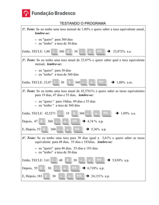 TESTANDO O PROGRAMA
1º. Teste: Se eu tenho uma taxa mensal de 1,80% e quero saber a taxa equivalente anual,
lembre-se:
 eu "quero" para 360 dias
 eu "tenho" a taxa de 30 dias
Então, TECLE: 1,80 360 30  23,872% a.a.
2º. Teste: Se eu tenho uma taxa anual de 23,87% e quero saber qual a taxa equivalente
mensal, lembre-se:
 eu "quero" para 30 dias
 eu "tenho" a taxa de 360 dias
Então, TECLE: 23,87 30 360  1,80% a.m.
3º. Teste: Se eu tenho uma taxa anual de 42,5761% e quero saber as taxas equivalentes
para 19 dias, 47 dias e 53 dias, lembre-se:
 eu “quero “ para 19dias, 49 dias e 53 dias
 eu “tenho “ a taxa de 360 dias
Então, TECLE: 42,5271 19 360  1,89% a.a.
Depois, 47 360  4,74 % a.p.
E, Depois, 53 360  5,36% a.p.
4º. Teste: Se eu tenho uma taxa para 30 dias igual a 3,61% e quero saber as taxas
equivalente para 48 dias, 55 dias e 183dias, lembre-se:
 eu "quero" para 48 dias, 55 dias e 183 dias
 eu "tenho" a taxa de 30 dias
Então, TECLE: 3,61 48 30  5,838% a.p.
Depois, 55 30  6,718% a.p.
E, Depois, 183 30  24,151% a.p.
R/S÷ nEi
R/S÷ nEi
R/S÷ nEi
R/S÷ nE
R/S÷ nE
R/S÷ nEi
R/S÷ nE
R/S÷ nE
 