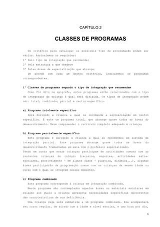 CAPÍTULO 2


                        CLASSES DE PROGRAMAS

   Os critérios para catalogar os possíveis tipo de programação podem ser
vários. Assinalemos os seguintes:
1º Pelo tipo de integração que recomenda;
2º Pela estrutura a que obedece
3º Pelas áreas de especialização que abrange.
   De   acordo   com     cada    um    destes    critérios,    indicaremos     os   programas
correspondentes.


1º Classes de programas segundo o tipo de integração que recomendam
   Como foi dito na epígrafe, estes programas estão relacionados com o tipo
de integração da criança à qual será dirigida. Os tipos de integração podem
ser: total, combinada, parcial e centro específico.


a) Programa totalmente específico
  Será dirigido à criança a qual se recomende a escolarização em centro
específico. É este um programa total, que abrange quase todas as áreas do
desenvolvimento. Deve compreender o currículo completo adequado à criança.


b) Programa parcialmente específico
  Este programa é dirigido à criança a qual se recomendou em sistema de
integração    parcial.     Este       programa   abrange    quase      todas   as   áreas   do
desenvolvimento trabalhadas em aula com o professor especializado.
Tendo em conta que estas crianças participam de actividades comuns com as
restantes    crianças    do     colégio    (recreios,      esportes,     actividades   extra-
escolares, possivelmente – em alguns casos – plástica, dinâmica...), algumas
áreas participarão da programação comum com as crianças da mesma idade ou
curso com o qual se integrem nesses momentos.


c) Programa combinado
  Este programa corresponde à criança em integração combinada.
  Neste programa são contemplados aquelas áreas ou materiais escolares em
relação aos quais a criança apresenta necessidades específicas decorrentes
das características de sua deficiência.
  Uma criança cega será submetida a um programa combinado. Ela acompanhará
seu curso regular, de acordo com a idade e nível escolar, e uma hora por dia,

                                                                                             6
 