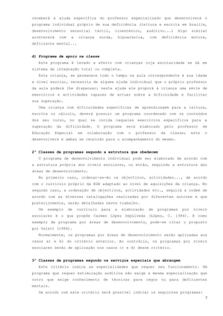 receberá a ajuda específica do professor especializado que desenvolverá o
programa individual próprio de sua deficiência (leitura e escrita em braille,
desenvolvimento        sensorial       táctil,      cinestésico,       auditivo...)        Algo   similar
acontecerá      com    a     criança    surda,          hipoacúsica,    com     deficiência       motora,
deficiente mental...


d) Programa de apoio na classe
  Este programa é levado a efeito com crianças cuja escolaridade se dá em
sistema de integração total ou completa.
  Esta criança, se permanece todo o tempo na aula correspondente à sua idade
e nível escolar, necessita de alguma ajuda individual que o próprio professor
da aula poderá lhe dispensar; nesta ajuda ele proporá à criança uma série de
exercícios e actividades capazes de actuar sobre a dificuldade e facilitar
sua superação.
  Uma criança com dificuldades específicas de aprendizagem para a leitura,
escrita ou cálculo, deverá possuir um programa coordenado com os conteúdos
dos seu curso, no qual se incida naqueles exercícios específicos para a
superação     da   dificuldade.         O    programa      será    elaborado      pelo     professor     de
Educação      Especial       em   colaboração        com    o     professor     da   classe;      este   o
desenvolverá e ambas se reunirão para o acompanhamento do mesmo.


2º Classes de programas segundo a estrutura que obedecem
  O programa de desenvolvimento individual pode ser elaborado de acordo com
a estrutura própria dos níveis escolares, ou então, seguindo a estrutura das
áreas de desenvolvimento.
  No primeiro caso, ordenar-se-ão os objectivos, actividades..., de acordo
com o currículo próprio da EGB adaptado ao nível de aquisições da criança. No
segundo caso, a ordenação de objectivos, actividades etc., seguirá a ordem de
acordo com as diversas catalogações realizadas por diferentes autores e que
posteriormente, serão detalhadas neste trabalho.
  Um    exemplo       de    currículo       para    a    elaboração     de     programas    por    níveis
escolares é o que propõe Carmen López Sepúlveda (López, C. 1984). E como
exemplo de programa por áreas de desenvolvimento, pode-se citar o proposto
por Valett (1984).
  Normalmente, os programas por áreas de desenvolvimento serão aplicadas aos
casos a) e b) do critério anterior. Ao contrário, os programas por níveis
escolares serão de aplicação nos casos c) e d) desse critério.


3º Classes de programas segundo os serviços especiais que abrangem
  Este critério indica as especialidades que requer seu funcionamento. Um
programa que requer estimulação auditiva não exige a mesma especialização que
outro   que    exige       conhecimento     de     técnicas     para   cegos    ou   para   deficientes
mentais.
  De acordo com este critério será possível indicar os seguintes programas:
                                                                                                          7
 