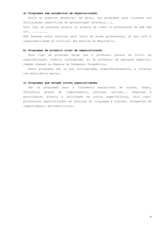a) Programas sem exigências de especialização
  Assim se poderiam denominar, em geral, aos programas para crianças com
dificuldades específicas de aprendizagem (dislexia...).
Este tipo de programa estaria ao alcance de todos os professores de EGB sem
re-............
EGB dominam estas técnicas pelo facto de serem professores, já que isto é
responsabilidade do currículo das Escolas de Magistério.


b) Programas de primeiro nível de especialização
  Este   tipo     de    programa       exige   que    o    professor   possua     um    título    de
especialização. Poderia corresponder ao de professor de Educação Especial,
também chamado na Espanha de Pedagogia Terapêutica.
  Estes programas são os que correspondem, preponderantemente, a crianças
com deficiência mental.


c) Programas que exigem outras especialidades
  São    os    programas        para   o   tratamento       educacional   de    surdos,       cegos,
distúrbios     graves      de     comportamento,          psicose,   autismo...        Requerem    a
participação    directa     e     actividade     de       outros   especialistas,      tais    como:
professores especializados em técnicas de linguagem e audição, terapeutas de
comportamento, psicomotricista.




                                                                                                   8
 