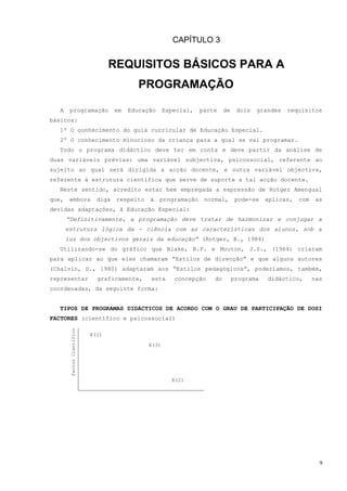 CAPÍTULO 3


                                   REQUISITOS BÁSICOS PARA A
                                             PROGRAMAÇÃO

   A    programação                  em   Educação     Especial,   parte    de    dois   grandes   requisitos
básicos:
  1º O conhecimento do guia curricular de Educação Especial.
  2º O conhecimento minucioso da criança para a qual se vai programar.
  Todo o programa didáctico deve ter em conta e deve partir da análise de
duas variáveis prévias: uma variável subjectiva, psicossocial, referente ao
sujeito ao qual será dirigida a acção docente, e outra variável objectiva,
referente à estrutura científica que serve de suporte a tal acção docente.
  Neste sentido, acredito estar bem empregada a expressão de Rotger Amengual
que,    embora                diga   respeito   à    programação    normal,       pode-se   aplicar,   com    as
devidas adaptações, à Educação Especial:
       “Definitivamente, a programação deve tratar de harmonizar e conjugar a
       estrutura lógica da - ciência com as características dos alunos, sob a
       luz dos objectivos gerais da educação” (Rotger, B., 1984)
  Utilizando-se do gráfico que Blake, R.P. e Mouton, J.S., (1964) criaram
para aplicar ao que eles chamaram “Estilos de direcção” e que alguns autores
(Chalvin, D., 1980) adaptaram aos “Estilos pedagógicos”, poderíamos, também,
representar                   graficamente,     esta      concepção    do        programa   didáctico,       nas
coordenadas, da seguinte forma:


  TIPOS DE PROGRAMAS DIDÁCTICOS DE ACORDO COM O GRAU DE PARTICIPAÇÃO DE DOSI
FACTORES (científico e psicossocial)
        Factor Científico




                            X(1)
                                                X(3)




                                                         X(2)




                                                                                                               9
 