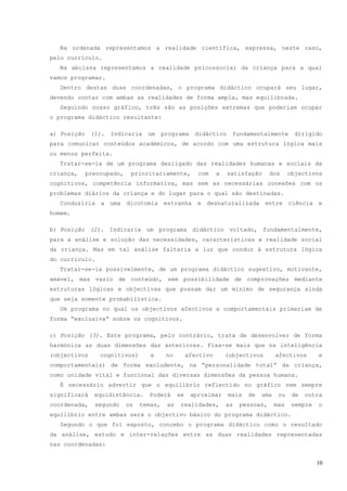 Na ordenada representamos a realidade científica, expressa, neste caso,
pelo currículo.
  Na abcissa representamos a realidade psicossocial da criança para a qual
vamos programar.
  Dentro destas duas coordenadas, o programa didáctico ocupará seu lugar,
devendo contar com ambas as realidades de forma ampla, mas equilibrada.
  Seguindo nosso gráfico, três são as posições extremas que poderiam ocupar
o programa didáctico resultante:

a) Posição    (1).   Indicaria    um     programa     didáctico      fundamentalmente        dirigido
para comunicar conteúdos académicos, de acordo com uma estrutura lógica mais
ou menos perfeita.
  Tratar-se-ia de um programa desligado das realidades humanas e sociais da
criança,     preocupado,    prioritariamente,          com     a   satisfação      dos     objectivos
cognitivos, competência informativa, mas sem as necessárias conexões com os
problemas diários da criança e do lugar para o qual são destinadas.
  Conduziria a uma dicotomia estranha e desnaturalizada entre ciência e
homem.

b) Posição (2). Indicaria um programa didáctico voltado, fundamentalmente,
para a análise e solução das necessidades, características e realidade social
da criança. Mas em tal análise faltaria a luz que conduz à estrutura lógica
do currículo.
  Tratar-se-ia possivelmente, de um programa didáctico sugestivo, motivante,
amável, mas vazio de conteúdo, sem possibilidade de comprovações mediante
estruturas lógicas e objectivas que possam dar um mínimo de segurança ainda
que seja somente probabilística.
  Um programa no qual os objectivos afectivos e comportamentais primariam de
forma “exclusiva” sobre os cognitivos.

c) Posição (3). Este programa, pelo contrário, trata de desenvolver de forma
harmónica as duas dimensões das anteriores. Fixa-se mais que na inteligência
(objectivos      cognitivos)       e      no        afectivo       (objectivos       afectivos       e
comportamentais) de forma excludente, na “personalidade total” da criança,
como unidade vital e funcional das diversas dimensões da pessoa humana.
  É necessário advertir que o equilíbrio reflectido no gráfico nem sempre
significará    equidistância.     Poderá       se    aproximar     mais   de   uma    ou    de   outra
coordenada,    segundo     os   temas,    as    realidades,        as   pessoas,     mas    sempre   o
equilíbrio entre ambas será o objectivo básico do programa didáctico.
  Segundo o que foi exposto, concebo o programa didáctico como o resultado
da análise, estudo e inter-relações entre as duas realidades representadas
nas coordenadas:


                                                                                                     10
 