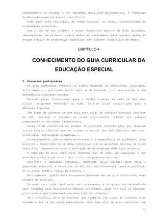 Conhecimento da criança e seu ambiente (realidade psicossocial) e currículo
de Educação especial (favor científico).
     Tudo isso será concluído, de forma natural, no modelo pormenorizada da
programação didáctica.
     Com o fim de nos atermos a estes requisitos básicos de todo programa,
repassaremos, em primeiro lugar, ambas as realidades, para passar, após, ao
estudo prático da programação didáctica como síntese integrativa de ambas.


                                            CAPÍTULO 4


         CONHECIMENTO DO GUIA CURRICULAR DA
                        EDUCAÇÃO ESPECIAL

1. Conceitos preliminares
     Um guia curricular consiste no elenco ordenado de objectivos, conteúdos,
actividades..., que podem servir para um determinado ciclo educacional e uma
determinada população escolar.
     Existem guias curriculares para o ensino regular em cada um dos seus
ciclos   (Programas     Renovadas     da    EGB).    Existem    guias    curriculares     para   a
Educação Especial.
     Uma forma de conhecer um bom guia curricular da Educação Especial consiste
em    ler,   analisar   e   estudar    os    guias    curriculares       criados   por    autores
competentes ou entidades responsáveis.
     Outra forma consistirá em estudar as diversas contribuições que oferecem
outras tantas ciências que se ocupam do estudo das deficiências: medicina,
psicologia, sociologia, pedagogia...
     Posteriormente, com os dados anteriores e a experiência do professor, será
possível a elaboração de um guia curricular com as garantias mínimas de rigor
científico, necessárias para a derivação de um programa didáctico correcto.
     A amplidão do guia curricular depende, por um lado, da população a que
será destinado, e por outro, dos ciclos que pretende abranger.
     Referente   à   Educação   Especial,      existirão       guias    válidos    para   toda   a
população especial, e existirão os válidos, exclusivamente, para a população
de crianças surdas, cegas, psicóticas...
     Naturalmente, quanto mais abrangente pretende ser um guia curricular, mais
perderá em precisão.
     Um guia curricular destinado, exclusivamente, a um grupo bem determinado
(por exemplo, para deficientes mentais profundos), pode ser útil ao educador
principiante que trabalhará com esse tipo de crianças.
     Pelo contrário, para um educador que trabalha com tipos de crianças mais
variado e que já tem certa experiência, será mais útil um guia curricular que

                                                                                                 11
 