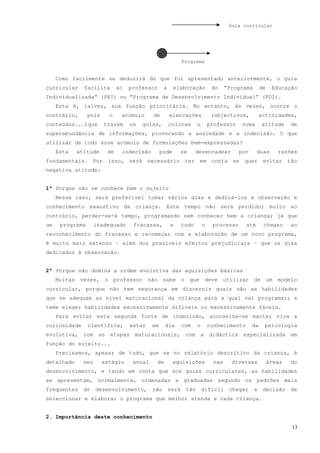 Guia curricular




                                                             Programa


     Como facilmente se deduzirá do que foi apresentado anteriormente, o guia
curricular    facilita        ao   professor      a     elaboração           do     “Programa       de    Educação
Individualizada” (PEI) ou “Programa de Desenvolvimento Individual” (PDI).
     Esta é, talvez, sua função prioritária. No entanto, às vezes, ocorre o
contrário,       pois     o    acúmulo      de        elencações             (objectivos,           actividades,
conteúdos...)que        trazem     os   guias,        colocam       o       professor    numa       atitude      de
superabundância de informações, provocando a ansiedade e a indecisão. O que
utilizar de todo esse acúmulo de formulações bem-expressadas?
     Esta   atitude      de    indecisão         pode     se        desencadear         por      duas       razões
fundamentais. Por isso, será necessário ter em conta se quer evitar tão
negativa atitude:


1ª Porque não se conhece bem o sujeito
     Nesse caso, será preferível tomar vários dias e dedicá-los à observação e
conhecimento exaustivo da criança. Este tempo não será perdido; muito ao
contrário, perder-se-á tempo, programando sem conhecer bem a criança; já que
um    programa      inadequado      fracassa,         e      todo       o    processo      até       chegar      ao
reconhecimento do fracasso e recomeçar com a elaboração de um novo programa,
é muito mais extenso – além dos possíveis efeitos prejudiciais – que os dias
dedicados à observação.


2ª Porque não domina a ordem evolutiva das aquisições básicas
     Muitas vezes, o professor não sabe o que deve utilizar de um modelo
curricular, porque não tem segurança em discernir quais são as habilidades
que se adequam ao nível maturacional da criança para a qual vai programar; e
teme eleger habilidades excessivamente difíceis ou excessivamente fáceis.
     Para evitar esta segunda fonte de indecisão, aconselha-se manter viva a
curiosidade      científica;       estar    em    dia        com    o       conhecimento      da     psicologia
evolutiva, com as etapas maturacionais, com a didáctica especializada em
função do sujeito...
     Precisamos, apesar de tudo, que se no relatório descritivo da criança, é
detalhado     seu       estágio     anual    de         aquisições            nas     diversas           áreas   do
desenvolvimento, e tendo em conta que nos guias curriculares, as habilidades
se apresentam, normalmente, ordenadas e graduadas segundo os padrões mais
frequentes    do    desenvolvimento,        não       será    tão       difícil      chegar     a    decisão     de
seleccionar e elaborar o programa que melhor atenda a cada criança.


2. Importância deste conhecimento
                                                                                                                 13
 