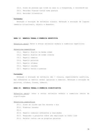 18.4. Dizer às pessoas que vivem na casa ou a frequentam, e reconhecê-las
   18.5. Recordar figuras vistas numa gravura
   18.6. Recordar itinerários


Conteúdos
   Retenção e evocação de estímulos visuais. Retenção e evocação de lugares
(memória situacional), objecto e desenhos.




ÁREA 19. MEMÓRIA VERBAL E NUMÉRICA REPETITIVA


Objectivo geral: Reter e evocar estímulos verbais e numéricos repetitivos


Objectivos específicos
   19.1. Repetir dígitos na mesma ordem
   19.2. Repetir dígitos em ordem inversa
   19.3. Repetir números
   19.4. Repetir palavras
   19.5. Repetir sílabas
   19.6. Repetir canções
   19.7. Repetir versos e poesias


Conteúdos
   Retenção e evocação de estímulos não - visuais, especialmente auditivos,
mas referentes ao domínio verbal (palavras e números). Retenção e evocação de
palavras, sílabas, frases, números.


ÁREA 20. MEMÓRIA VERBAL E NUMÉRICA SIGNIFICATIVA


Objectivo   geral:   reter   e   evocar   estímulos   verbais   e   numéricos   cheios   de
significação


Objectivos específicos
   20.1. Dizer as coisas que faz durante o dia
   20.2. Elaborar recados
   20.3.
   20.4. Repetir numerais referentes a realidades
   20.5. Responder a perguntas sobre uma explicação ou texto lido
   20.6. Relatar contos com as próprias palavras




                                                                                         26
 