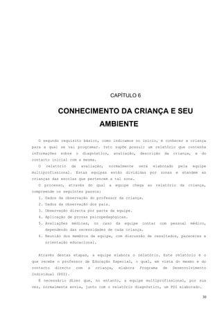CAPÍTULO 6


              CONHECIMENTO DA CRIANÇA E SEU
                                            AMBIENTE

  O segundo requisito básico, como indicamos no início, é conhecer a criança
para a qual se vai programar. Isto supõe possuir um relatório que contenha
informações   sobre       o   diagnóstico,          avaliação,     descrição      da    criança,       e   do
contacto inicial com a mesma.
  O   relatório      da       avaliação,        normalmente        será    elaborado         pela    equipe
multiprofissional.        Estas       equipas   estão     divididas       por   zonas    e    atendem      as
crianças das escolas que pertencem a tal zona.
  O   processo,    através        do    qual    a   equipe   chega    ao     relatório       da     criança,
compreende os seguintes passos:
   1. Dados da observação do professor da criança.
   2. Dados da observação dos pais.
   3. Observação directa por parte da equipe.
   4. Aplicação de provas psicopedagógicas.
   5. Avaliações     médicas,          no   caso     da   equipe    contar      com    pessoal       médico,
      dependendo das necessidades de cada criança.
   6. Reunião dos membros da equipe, com discussão de resultados, pareceres e
      orientação educacional.


  Através destas etapas, a equipe elabora o relatório. Este relatório é o
que recebe o professor de Educação Especial, o qual, em vista do mesmo e do
contacto   directo        com     a    criança,       elabora      Programa      de     Desenvolvimento
Individual (PDI).
  É necessário dizer que, no entanto, a equipe multiprofissional, por sua
vez, normalmente envia, junto com o relatório diagnóstico, um PDI elaborado.

                                                                                                           30
 