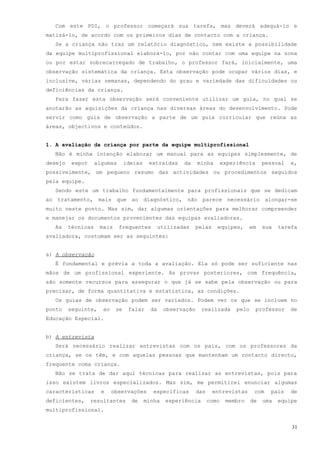 Com este PDI, o professor começará sua tarefa, mas deverá adequá-lo e
matizá-lo, de acordo com os primeiros dias de contacto com a criança.
  Se a criança não traz um relatório diagnóstico, nem existe a possibilidade
da equipe multiprofissional elaborá-lo, por não contar com uma equipe na zona
ou por estar sobrecarregado de trabalho, o professor fará, inicialmente, uma
observação sistemática da criança. Esta observação pode ocupar vários dias, e
inclusive, várias semanas, dependendo do grau e variedade das dificuldades ou
deficiências da criança.
  Para fazer esta observação será conveniente utilizar um guia, no qual se
anotarão as aquisições da criança nas diversas áreas do desenvolvimento. Pode
servir como guia de observação a parte de um guia curricular que reúna as
áreas, objectivos e conteúdos.


1. A avaliação da criança por parte da equipe multiprofissional
  Não é minha intenção elaborar um manual para as equipes simplesmente, de
desejo    expor     algumas      ideias    extraídas     da    minha        experiência      pessoal   e,
possivelmente, um pequeno resumo das actividades ou procedimentos seguidos
pela equipe.
  Sendo este um trabalho fundamentalmente para profissionais que se dedicam
ao tratamento, mais que ao diagnóstico, não parece necessário alongar-se
muito neste ponto. Mas sim, dar algumas orientações para melhorar compreender
e manejar os documentos provenientes das equipas avaliadoras.
  As     técnicas    mais     frequentes         utilizadas    pelas    equipes,        em   sua   tarefa
avaliadora, costumam ser as seguintes:


a) A observação
  É fundamental e prévia a toda a avaliação. Ela só pode ser suficiente nas
mãos de um profissional experiente. As provas posteriores, com frequência,
são somente recursos para assegurar o que já se sabe pela observação ou para
precisar, de forma quantitativa e estatística, as condições.
  Os guias de observação podem ser variados. Podem ver os que se incluem no
ponto    seguinte,    ao    se    falar     da    observação     realizada       pelo     professor    de
Educação Especial.


b) A entrevista
  Será necessário realizar entrevistas com os pais, com os professores da
criança, se os têm, e com aquelas pessoas que mantenham um contacto directo,
frequente coma criança.
  Não se trata de dar aqui técnicas para realizar as entrevistas, pois para
isso existem livros especializados. Mas sim, me permitirei enunciar algumas
características       e    observações       específicas       das     entrevistas       com   pais    de
deficientes,      resultantes      de     minha    experiência       como    membro     de   uma   equipe
multiprofissional.


                                                                                                       31
 