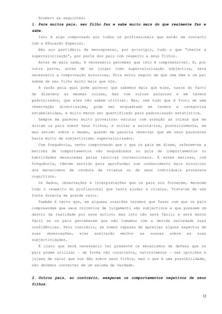 Enumero as seguintes:
1. Para muitos pais, seu filho faz e sabe muito mais do que realmente faz e
sabe.
     Isto é algo comprovado por todos os profissionais que estão em contacto
com a Educação Especial.
     Não sou partidário de menosprezar, por princípio, tudo o que “cheire a
supervalorização”, por parte dos pais com respeito a seus filhos.
     Antes de mais nada, é necessário perceber que isto é compreensível. E, por
outra    parte,     antes    de     se    julgar      como   supervalorização             subjectiva,     será
necessário a comprovação minuciosa. Pois estou seguro de que uma mãe e um pai
sabem de seu filho muito mais que nós.
     A razão pela qual pode parecer que sabemos mais que eles, nasce do facto
de     dizermos    as    mesmas      coisas,       mas    com     outras           palavras   e   em    termos
padronizados, que eles não sabem utilizar. Mas, nem tudo que é fruto de uma
observação        directíssima,          pode   ser      enquadrado          em     termos    e   categorias
estabelecidas, e muito menos ser quantificado para padronização estatística.
     Sempre me pareceu muito proveitoso escutar com atenção as coisas que me
diziam os pais sobre seus filhos, e voltar a escutá-los, posteriormente, em
meu estudo sobre o mesmo, quando me parecia observar que em seus pareceres
havia muito de subjectivismo supervalorizador.
     Com frequência, venho comprovando que o que os pais me dizem, referem-se a
matizes    de     comportamentos         não    enquadrados       no        guia    de   comportamentos     ou
habilidades mensuradas pelas técnicas convencionais. E esses matizes, com
frequência, têm-me servido para aprofundar num conhecimento mais minucioso
dos    mecanismos       de   conduta      da    criança      ou   de    seus        individuais    processos
cognitivos.
     Os dados, observações e interpretações que os pais nos fornecem, merecem
todo o respeito do profissional que tenta ajudar a criança. Trata-se de uma
fonte directa de grande valor.
     Também é certo que, em algumas ocasiões teremos que fazer com que os pais
compreendam que seus critérios de julgamento são subjectivos e que possuem um
desvio da realidade por esse motivo; mas isto não será fácil; e será menos
fácil se os pais perceberem que não tomamos com a devida seriedade suas
confidências. Pelo contrário, se somos capazes de apreciar alguns aspectos de
suas     observações,        eles        aceitarão       melhor        as     nossas      sobre    as     suas
subjectividades.
     É claro que será necessário ter presente os mecanismos de defesa que os
pais podem utilizar – de forma não consciente, naturalmente – nas opiniões e
juizes de valor que nos dão sobre seus filhos, mas o que é uma possibilidade,
não devemos converter em um axioma de verdade.


2. Outros pais, ao contrário, exageram os comportamentos negativos de seus
filhos.


                                                                                                            32
 