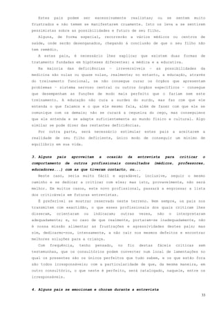 Estes     pais      podem       ser     excessivamente          realistas;       ou    se        sentem     muito
frustrados e não temem se manifestarem cruamente. Isto os leva a se sentirem
pessimistas sobre as possibilidades e futuro de seu filho.
  Alguns,      de   forma        especial,      recorrerão        a    vários     médicos      ou    centros     de
saúde, onde serão desenganados, chegando á conclusão de que o seu filho não
tem remédio.
  A    estes    pais,       é   necessário      lhes        explicar    que     existem     duas      formas     de
tratamento fundadas em hipóteses diferentes: a médica e a educativa.
  Na    maioria       das       deficiências       –       irreversíveis      –    as    possibilidades          da
medicina são nulas ou quase nulas, realmente; no entanto, a educação, através
do treinamento funcional, se não consegue curar os órgãos que apresentam
problemas – sistema nervoso central ou outros órgãos específicos – consegue
que desempenham as funções de modo mais perfeito que o fariam sem este
treinamento. A educação não cura a surdez do surdo, mas faz com que ele
entenda o que falamos e o que ele mesmo fala, além de fazer com que ele se
comunique com os demais; não se curará a cegueira do cego, mas conseguimos
que ele entenda e se adapte suficientemente ao mundo físico e cultural. Algo
similar se pode dizer das restantes deficiências.
  Por    outra      parte,       será     necessário        estimular     estes     pais       a    aceitarem     a
realidade de seu filho deficiente, único modo de conseguir um mínimo de
equilíbrio em sua vida.


3. Alguns      pais      aproveitam         a   ocasião          da    entrevista        para       criticar     o
comportamento       de    outros        profissionais           consultados       (médicos,         professores,
educadores...) com as que tiveram contacto, ou...
  Neste     caso,     seria       muito    fácil       e    agradável,    inclusive,        seguir      o     mesmo
caminho e se dedicar a criticar com eles; mas isto, provavelmente, não será
melhor. Em muitos casos, este novo profissional, passará a engrossar a lista
dos criticáveis em futuras entrevistas.
  É preferível se mostrar reservado neste terreno. Nem sempre, os pais nos
transmitem com exactidão, o que esses profissionais dos quais criticam lhes
disseram,      orientaram         ou    indicaram;           outras     vezes,     não     o       interpretaram
adequadamente; e, no caso de que realmente, portaram-se inadequadamente, não
é nossa missão alimentar as frustrações e agressividades destes pais; mas
sim, dedicarmo-nos, intensamente, a não cair nos mesmos defeitos e encontrar
melhores soluções para a criança.
  Com     frequência,           tenho     pensado,         no    fio    destas     fáceis          criticas     sem
testemunhas, que os consultórios podem converter num local de lamentações no
qual os presentes são os únicos perfeitos que tudo sabem, e os que estão fora
são todos irresponsáveis; com a particularidade de que, da mesma maneira, em
outro consultório, o que neste é perfeito, será catalogado, naquele, entre os
irresponsáveis.


4. Alguns pais se emocionam e choram durante a entrevista
                                                                                                                 33
 