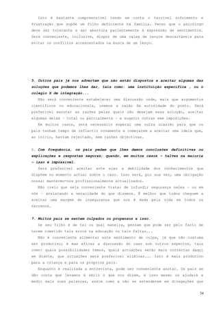 Isto   é   bastante   compreensível    tendo       em   conta   o   terrível   sofrimento   e
frustração que supõe um filho deficiente na família. Penso que o psicólogo
deve ser tolerante e dar abertura pacientemente à expressão de sentimentos.
Será conveniente, inclusive, dispor de uma caixa de lenços descartáveis para
evitar os conflitos acrescentados na busca de um lenço.




5. Outros pais já nos advertem que não estão dispostos a aceitar algumas das
soluções que podemos lhes dar, tais como: uma instituição específica , ou o
colégio X de integração...
  Não será conveniente estabelecer uma discussão onde, mais que argumentos
científicos ou educacionais, usemos a razão da autoridade do posto. Será
preferível escutar as razões pelas quais não desejam essa solução, aceitar
algumas delas – total ou parcialmente – e sugerir outras sem imposições.
  Em muitos casos, será necessário esperar uma outra ocasião para que os
pais tenham tempo de reflectir novamente e começarem a aceitar uma ideia que,
ao início, haviam rejeitado, sem razões objectivas.


6. Com frequência, os pais pedem que lhes demos conclusões definitivas ou
explicações e respostas seguras; quando, em muitos casos – talvez na maioria
– isso é impossível.
  Será   preferível     aceitar   ante   eles    a    debilidade      dos   conhecimentos   que
dispõem no momento actual sobre o caso. Isso será, por sua vez, uma obrigação
nossa: mantermo-nos profissionalmente actualizados.
  Não creio que seja conveniente tratar de infundir segurança neles – ou em
nós – arriscando a veracidade do que dizemos. È melhor que todos cheguem a
aceitar uma margem de insegurança que nos é dada pela vida em todos os
terrenos.


7. Muitos pais se sentem culpados ou propensos a isso.
  Se seu filho é de tal ou qual maneira, pensam que pode ser pelo facto de
terem cometido tais erros na educação ou tais faltas...
  Não é conveniente alimentar este sentimento de culpa, já que não costuma
ser produtivo; é mas eficaz a discussão do caso sob outros aspectos, tais
como: quais possibilidades temos, quais actuações serão mais correctas daqui
em diante, que situações será preferível eliminar... Isto é mais produtivo
para a criança e para os próprios pais.
  Enquanto é realizada a entrevista, pode ser conveniente anotar. Os pais se
dão conta que levamos à sério o que nos dizem, e isso mesmo os ajudará a
medir mais suas palavras, assim como a não se estenderem em divagações que


                                                                                              34
 