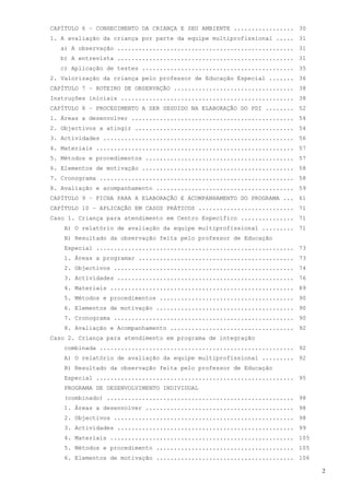 CAPÍTULO 6 – CONHECIMENTO DA CRIANÇA E SEU AMBIENTE ................. 30
1. A avaliação da criança por parte da equipe multiprofissional ..... 31
   a) A observação .................................................. 31
   b) A entrevista .................................................. 31
   c) Aplicação de testes ........................................... 35
2. Valorização da criança pelo professor de Educação Especial ....... 36
CAPÍTULO 7 – ROTEIRO DE OBSERVAÇÃO .................................. 38
Instruções iniciais ................................................. 38
CAPÍTULO 8 – PROCEDIMENTO A SER SEGUIDO NA ELABORAÇÃO DO PDI ........ 52
1. Áreas a desenvolver .............................................. 54
2. Objectivos a atingir ............................................. 54
3. Actividades ...................................................... 56
4. Materiais ........................................................ 57
5. Métodos e procedimentos .......................................... 57
6. Elementos de motivação ........................................... 58
7. Cronograma ....................................................... 58
8. Avaliação e acompanhamento ....................................... 59
CAPÍTULO 9 – FICHA PARA A ELABORAÇÃO E ACOMPANHAMENTO DO PROGRAMA ... 61
CAPÍTULO 10 – APLICAÇÃO EM CASOS PRÁTICOS ........................... 71
Caso 1. Criança para atendimento em Centro Específico ............... 71
    A) O relatório de avaliação da equipe multiprofissional ......... 71
    B) Resultado da observação feita pelo professor de Educação
    Especial ........................................................ 73
    1. Áreas a programar ............................................ 73
    2. Objectivos ................................................... 74
    3. Actividades .................................................. 76
    4. Materiais .................................................... 89
    5. Métodos e procedimentos ...................................... 90
    6. Elementos de motivação ....................................... 90
    7. Cronograma ................................................... 90
    8. Avaliação e Acompanhamento ................................... 92
Caso 2. Criança para atendimento em programa de integração
    combinada ....................................................... 92
    A) O relatório de avaliação da equipe multiprofissional ......... 92
    B) Resultado da observação feita pelo professor de Educação
    Especial ........................................................ 95
    PROGRAMA DE DESENVOLVIMENTO INDIVIDUAL
    (combinado) ..................................................... 98
    1. Áreas a desenvolver .......................................... 98
    2. Objectivos ................................................... 98
    3. Actividades .................................................. 99
    4. Materiais .................................................... 105
    5. Métodos e procedimento ....................................... 105
    6. Elementos de motivação ....................................... 106

                                                                            2
 