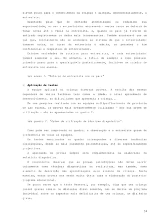 sirvam pouco para o conhecimento da criança e alongam, desnecessariamente, a
entrevista.
  Existirão         pais     que      se     sentirão       atemorizados              ou      reduzirão       sua
espontaneidade, ao ver o entrevistador escrevendo; nestes casos se deixará de
tomar notas até o final da entrevista, e, quando os pais já tiverem se
retirado registaremos os dados mais interessantes. Também acontecerá que um
pai que, inicialmente não se acomodava ao sistema de que o entrevistador
tomasse     notas,      no   curso     da    entrevista         o     admita,     ao        perceber     o    tom
confidencial e respeitoso do entrevistador.
  Existem     variedades       de     roteiros     para     entrevistar,          e    cada    entrevistador
poderá elaborar o seu. No entanto, a título de exemplo e como possível
primeiro passo para a aperfeiçoá-lo posteriormente, inclui-se um roteiro de
entrevista nos anexos.


  Ver anexo 1. “Roteiro de entrevista com os pais”


c) Aplicação de testes
  A    equipe      aplicará    na     criança      diversas         provas.   A       escolha    das     mesmas
dependerá    de    vários     factores      tais    como:       a    idade,   o       nível    aproximado      de
desenvolvimento, as dificuldades que apresenta a criança...
  Em uma pesquisa realizada com as equipes multiprofissionais da província
de Las Palmas, as provas mais frequentemente utilizadas – por sua ordem de
utilização – são as apresentadas no quadro 2.


  Ver quadro 2. “Ordem de utilização de técnicas diagnóstico”.


  Como pode ser comprovado no quadro, a observação e a entrevista gozam de
preferência em todas as equipes.
  Os      testes     mencionados       no    quadro     correspondem          a       diversas    tendências
psicológicas, desde as mais puramente psicométricas, até às especificamente
projectivas.
  A      aplicação      de   provas     sempre      será    complementária              na    elaboração        do
relatório diagnóstico.
  É    conveniente         observar    que    as    provas          psicológicas        não    devem     servir
unicamente       como   técnicas      diagnosticas         ou       avaliativas,        mas    também,       como
elemento    de     descrição    das     aprendizagens           e/ou    alcance        da     criança.       Desta
maneira, estas provas nos serão muito úteis para a elaboração do posterior
programa educacional.
  De pouco serve que o teste Reserval, por exemplo, diga que uma criança
possui graves sinais de dislexia; disso somente, não se deriva um programa
individual sobre os aspectos mais deficitários de uma criança, um disléxico
grave.



                                                                                                                35
 