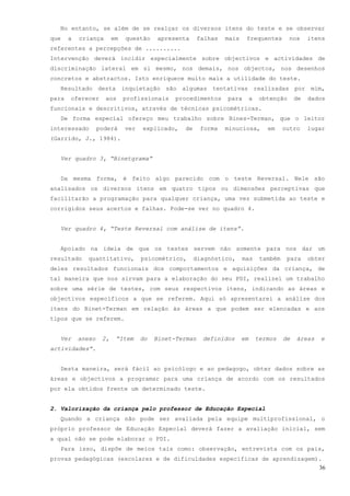 No entanto, se além de se realçar os diversos itens do teste e se observar
que    a   criança       em   questão     apresenta     falhas   mais    frequentes          nos     itens
referentes a percepções de ..........
Intervenção deverá incidir especialmente sobre objectivos e actividades de
discriminação lateral em si mesmo, nos demais, nos objectos, nos desenhos
concretos e abstractos. Isto enriquece muito mais a utilidade do teste.
  Resultado desta inquietação são algumas tentativas realizadas por mim,
para   oferecer      aos      profissionais    procedimentos     para        a    obtenção      de   dados
funcionais e descritivos, através de técnicas psicométricas.
  De forma especial ofereço meu trabalho sobre Bines-Terman, que o leitor
interessado        poderá     ver   explicado,   de     forma    minuciosa,         em     outro     lugar
(Garrido, J., 1984).


  Ver quadro 3, “Binetgrama”


  Da mesma forma, é feito algo parecido com o teste Reversal. Nele são
analisados os diversos itens em quatro tipos ou dimensões perceptivas que
facilitarão a programação para qualquer criança, uma vez submetida ao teste e
corrigidos seus acertos e falhas. Pode-se ver no quadro 4.


  Ver quadro 4, “Teste Reversal com análise de itens”.


  Apoiado na ideia de que os testes servem não somente para nos dar um
resultado    quantitativo,          psicométrico,     diagnóstico,      mas       também    para     obter
deles resultados funcionais dos comportamentos e aquisições da criança, de
tal maneira que nos sirvam para a elaboração do seu PDI, realizei um trabalho
sobre uma série de testes, com seus respectivos itens, indicando as áreas e
objectivos específicos a que se referem. Aqui só apresentarei a análise dos
itens do Binet-Terman em relação às áreas a que podem ser elencadas e aos
tipos que se referem.


  Ver      anexo    2,    “Item     do   Binet-Terman    definidos      em       termos    de   áreas   e
actividades”.


  Desta maneira, será fácil ao psicólogo e ao pedagogo, obter dados sobre as
áreas e objectivos a programar para uma criança de acordo com os resultados
por ela obtidos frente um determinado teste.


2. Valorização da criança pelo professor de Educação Especial
  Quando a criança não pode ser avaliada pela equipe multiprofissional, o
próprio professor de Educação Especial deverá fazer a avaliação inicial, sem
a qual não se pode elaborar o PDI.
  Para isso, dispõe de meios tais como: observação, entrevista com os pais,
provas pedagógicas (escolares e de dificuldades específicas de aprendizagem).
                                                                                                        36
 