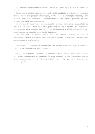 Já    falamos     anteriormente     destes       meios   de   avaliação      e    a     ele   remeto    o
leitor.
  Mesmo que a equipe multiprofissional tenha avaliado a criança, o professor
deverá fazer sua própria observação, tanto para a avaliação inicial, como
para    a   avaliação    contínua     e    acompanhamento,      que   deverá        possuir     de    cada
criança que está sob seu encargo.
  O roteiro de observação correspondente ao guia curricular apresentado no
capítulo anterior, ser-lhe-á útil para cumprir esta tarefa. Na sequência,
será exposto este roteiro que facilitará enormemente a elaboração do PDI, tal
como veremos na segunda parte deste trabalho.
  Por       sua   vez,   o   leitor       poderá   ver,    em   anexos,     outros         roteiros      de
observação, gerais e específicos, dos quais poderá lançar mão, segundo suas
necessidades e preferências.


  Ver anexo 3. “Roteiro de observação das aprendizagens básicas” e anexo 4.
“Roteiro de observações de dislaxias”.


  Veja, no capítulo seguinte, o roteiro citado acima, que segue o guia
curricular apresentado no capítulo 5. Este roteiro já vem preenchido com os
dados    correspondentes      ao   “Caso     prático”      número   1,   que       será    descrito      na
segunda parte.




                                                                                                         37
 