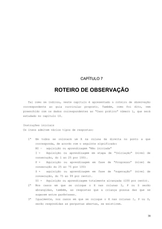 CAPÍTULO 7


                        ROTEIRO DE OBSERVAÇÃO

  Tal como se indicou, neste capítulo é apresentado o roteiro de observação
correspondente    ao    guia    curricular         proposto.         Também,      como     foi    dito,       vem
preenchido com os dados correspondentes ao “Caso prático” número 1, que será
estudado no capítulo 10.


Instruções iniciais
Os itens admitem vários tipos de respostas:


  1ª   Em    todos     se    colocará     um   X   na       coluna     da    direita      no   ponto      a   que
       corresponda, de acordo com o seguinte significado:
       NI –      aquisição ou aprendizagem “Não iniciada”
       I -       Aquisição ou aprendizagem em etapa de “Iniciação” (nível de
       consecução, do 1 ao 25 por 100).
       P -       Aquisição      ou   aprendizagem           em   fase       de   “Progresso”      (nível       de
       consecução do 25 ao 75 por 100)
       S -       aquisição      ou   aprendizagem           em   fase       de   “superação”      (nível       de
       consecução, do 75 ao 99 por cento).
       SI -      Aquisição ou aprendizagem totalmente alcançada (100 por cento).
  2ª   Nos    casos     em    que    se   coloque       o    X   nas    colunas      I,    P     ou   S   serão
       abrangidas, também, as respostas que a criança possua das que se
       sugerem entre parênteses.
  3ª   Igualmente, nos casos em que se coloque o X nas colunas I, P ou S,
       serão respondidas as perguntas abertas, se existirem.



                                                                                                               38
 