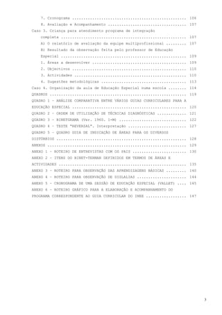 7. Cronograma ................................................... 106
    8. Avaliação e Acompanhamento ................................... 107
Caso 3. Criança para atendimento programa de integração
    completa ........................................................ 107
    A) O relatório de avaliação da equipe multiprofissional ......... 107
    B) Resultado da observação feita pelo professor de Educação
    Especial ........................................................ 109
    1. Áreas a desenvolver .......................................... 109
    2. Objectivos ................................................... 110
    3. Actividades .................................................. 110
    4. Sugestões metodológicas ...................................... 113
Caso 4. Organização da aula de Educação Especial numa escola ........ 114
QUADROS ............................................................. 119
QUADRO 1 – ANÁLISE COMPARATIVA ENTRE VÁRIOS GUIAS CURRICULARES PARA A
EDUCAÇÃO ESPECIAL ................................................... 120
QUADRO 2 – ORDEM DE UTILIZAÇÃO DE TÉCNICAS DIAGNÓSTICAS ............. 121
QUADRO 3 – BINETGRAMA (Ver. 1960. 1-M) .............................. 122
QUADRO 4 – TESTE “REVERSAL”. Interpretação .......................... 127
QUADRO 5 – QUADRO GUIA DE INDICAÇÃO DE ÁREAS PARA OS DIVERSOS
DISTÚRBIOS .......................................................... 128
ANEXOS .............................................................. 129
ANEXO 1 – ROTEIRO DE ENTREVISTAS COM OS PAIS ........................ 130
ANEXO 2 – ITENS DO BINET-TERMAN DEFINIDOS EM TERMOS DE ÁREAS E
ACTIVIDADES ......................................................... 135
ANEXO 3 – ROTEIRO PARA OBSERVAÇÃO DAS APRENDIZAGENS BÁSICAS ......... 140
ANEXO 4 – ROTEIRO PARA OBSERVAÇÃO DE DISLALIAS ...................... 144
ANEXO 5 – CRONOGRAMA DE UMA SESSÃO DE EDUCAÇÃO ESPECIAL (VALLET) .... 145
ANEXO 6 – ROTEIRO GRÁFICO PARA A ELABORAÇÃO E ACOMPANHAMENTO DO
PROGRAMA CORRESPONDENTE AO GUIA CURRICULAR DO INEE .................. 147




                                                                            3
 