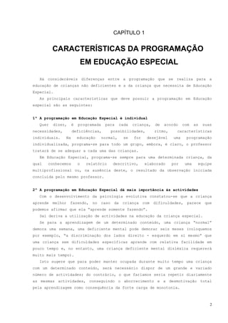 CAPÍTULO 1


          CARACTERÍSTICAS DA PROGRAMAÇÃO
                             EM EDUCAÇÃO ESPECIAL

   Há consideráveis diferenças entre a programação que se realiza para a
educação de crianças não deficientes e a da criança que necessita de Educação
Especial.
   As principais características que deve possuir a programação em Educação
especial são as seguintes:


1ª A programação em Educação Especial é individual
   Quer   dizer,     é   programada    para        cada   criança,    de   acordo    com    as   suas
necessidades,        deficiências,           possibilidades,          ritmo,     características
individuais.    Na       educação     normal,       se    for    desejável     uma    programação
individualizada, programa-se para todo um grupo, embora, é claro, o professor
tratará de se adequar a cada uma das crianças.
   Em Educação Especial, programa-se sempre para uma determinada criança, da
qual   conhecemos        o    relatório      descritivo,        elaborado      por    uma    equipe
multiprofissional ou, na ausência deste, o resultado da observação iniciada
concluída pelo mesmo professor.


2ª A programação em Educação Especial dá mais importância às actividades
   Com o desenvolvimento da psicologia evolutiva constatou-se que a criança
aprende   melhor   fazendo,     no    caso    da    criança     com   dificuldades,    parece     que
podemos afirmar que ela “aprende somente fazendo”.
   Daí deriva a utilização de actividades na educação da criança especial.
   Se para a aprendizagem de um determinado conteúdo, uma criança “normal”
demora uma semana, uma deficiente mental pode demorar seis meses (coloquemos
por exemplo, “a discriminação dos lados direito - esquerdo em si mesmo” que
uma criança sem dificuldades específicas aprende com relativa facilidade em
pouco tempo e, no entanto, uma criança deficiente mental disléxica requererá
muito mais tempo).
   Isto sugere que para poder manter ocupada durante muito tempo uma criança
com um determinado conteúdo, será necessário dispor de um grande e variado
número de actividades; do contrário, o que faríamos seria repetir diariamente
as mesmas actividades, conseguindo o aborrecimento e a desmotivação total
pela aprendizagem como consequência da forte carga de monotonia.



                                                                                                    2
 