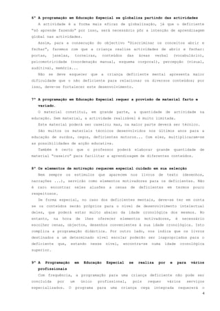 6ª A programação em Educação Especial se globaliza partindo das actividades
    A actividade é a forma mais eficaz de globalização, já que o deficiente
“só aprende fazendo” por isso, será necessário pôr a intenção de aprendizagem
global nas actividades.
    Assim, para a consecução do objectivo “Discriminar os conceitos abrir e
fechar”, faremos com que a criança realize actividades de abrir e fechar:
portas,      janelas,           torneiras,         conteúdos        das       áreas     verbal        (vocabulário),
psicomotricidade (coordenação manual, esquema corporal), percepção (visual,
auditiva), memória...
    Não    se    deve      esquecer        que    a    criança     deficiente         mental     apresenta       maior
dificuldade que o não deficiente para relacionar os diversos conteúdos; por
isso, deve-se fortalecer este desenvolvimento.


7ª A programação em Educação Especial requer a provisão de material farto e
    variado.
    O   material       constitui,          em    grande     parte,        a   quantidade        de    actividade       na
educação. Sem material, a actividade realizável é muito limitada.
    Este material poderá ser caseiro; mas, na maior parte deverá ser técnico.
    São muitos os materiais técnicos desenvolvidos nos últimos anos para a
educação de surdos, cegos, deficientes motoros... Com eles, multiplicaram-se
as possibilidades de acção educativa.
    Também      é    certo      que    o     professor         poderá     elaborar       grande       quantidade       de
material “caseiro” para facilitar a aprendizagem de diferentes conteúdos.


8ª Os elementos de motivação requerem especial cuidado em sua selecção
    Nem    sempre       os     estímulos         que    aparecem        nos    livros     de    texto       (desenhos,
narrações ...), servirão como elementos motivadores para os deficientes. Não
é   raro    encontrar          neles       alusões      a   cenas    de       deficientes       em     termos    pouco
respeitosos.
    De forma especial, no caso dos deficientes mentais, deve-se ter em conta
se os conteúdos serão próprios para o nível de desenvolvimento intelectual
deles, que poderá estar muito abaixo da idade cronológica dos mesmos. No
entanto,        na    hora      de    lhes       oferecer       elementos       motivadores,           é    necessário
escolher cenas, objectos, desenhos convenientes à sua idade cronológica. Isto
complica a programação didáctica. Por outro lado, nos indica que os livros
destinados a um determinado nível escolar poderão ser inapropriados para o
deficiente          que,     estando       nesse       nível,    encontra-se          numa     idade       cronológica
superior.


9ª A      Programação          em     Educação         Especial     se        realiza     por     e    para     vários
    profissionais
    Com frequência, a programação para uma criança deficiente não pode ser
concluída        por       um        único       profissional,          pois      requer        vários        serviços
especializados.            O    programa        para     uma    criança        cega     integrada          requererá    o
                                                                                                                        4
 