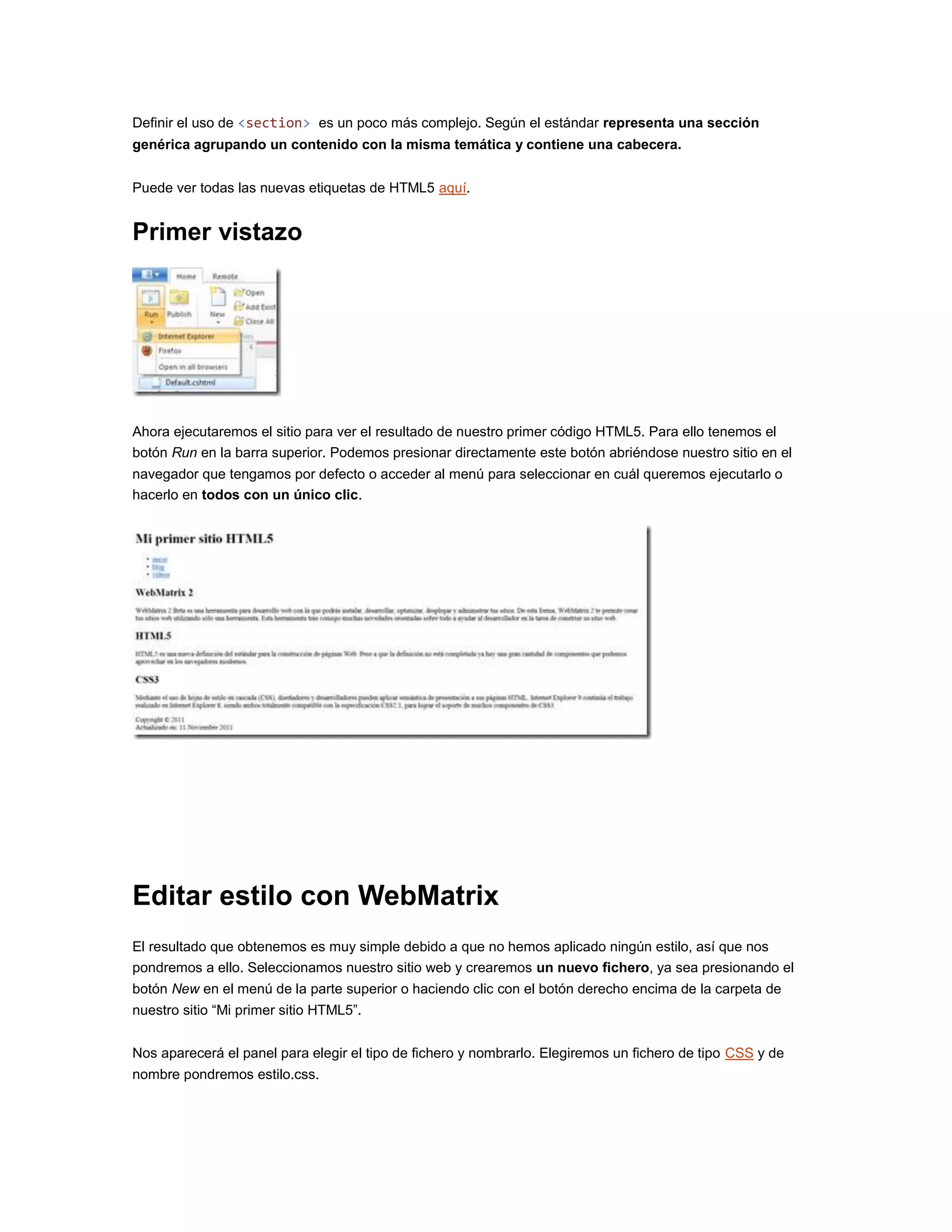 Definir el uso de <section> es un poco más complejo. Según el estándar representa una sección
genérica agrupando un contenido con la misma temática y contiene una cabecera.
Puede ver todas las nuevas etiquetas de HTML5 aquí.
Primer vistazo
Ahora ejecutaremos el sitio para ver el resultado de nuestro primer código HTML5. Para ello tenemos el
botón Run en la barra superior. Podemos presionar directamente este botón abriéndose nuestro sitio en el
navegador que tengamos por defecto o acceder al menú para seleccionar en cuál queremos ejecutarlo o
hacerlo en todos con un único clic.
Editar estilo con WebMatrix
El resultado que obtenemos es muy simple debido a que no hemos aplicado ningún estilo, así que nos
pondremos a ello. Seleccionamos nuestro sitio web y crearemos un nuevo fichero, ya sea presionando el
botón New en el menú de la parte superior o haciendo clic con el botón derecho encima de la carpeta de
nuestro sitio “Mi primer sitio HTML5”.
Nos aparecerá el panel para elegir el tipo de fichero y nombrarlo. Elegiremos un fichero de tipo CSS y de
nombre pondremos estilo.css.
 