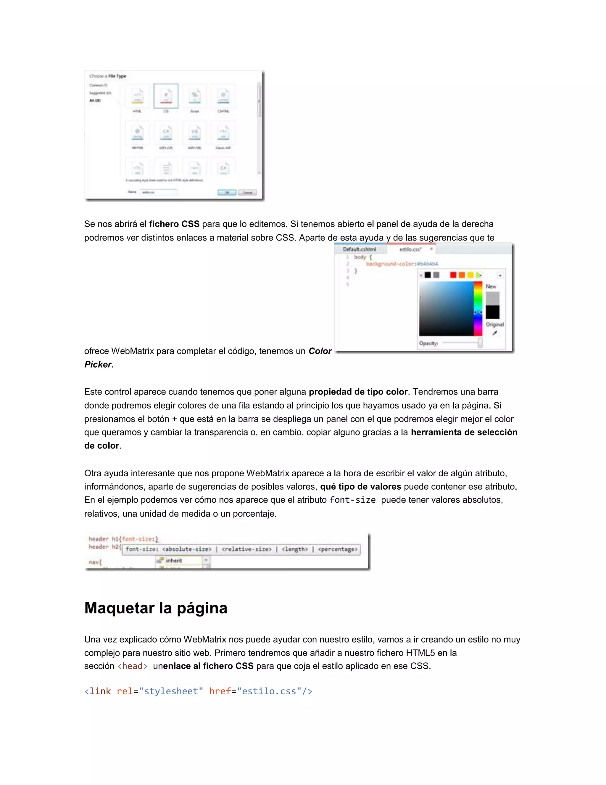 Se nos abrirá el fichero CSS para que lo editemos. Si tenemos abierto el panel de ayuda de la derecha
podremos ver distintos enlaces a material sobre CSS. Aparte de esta ayuda y de las sugerencias que te
ofrece WebMatrix para completar el código, tenemos un Color
Picker.
Este control aparece cuando tenemos que poner alguna propiedad de tipo color. Tendremos una barra
donde podremos elegir colores de una fila estando al principio los que hayamos usado ya en la página. Si
presionamos el botón + que está en la barra se despliega un panel con el que podremos elegir mejor el color
que queramos y cambiar la transparencia o, en cambio, copiar alguno gracias a la herramienta de selección
de color.
Otra ayuda interesante que nos propone WebMatrix aparece a la hora de escribir el valor de algún atributo,
informándonos, aparte de sugerencias de posibles valores, qué tipo de valores puede contener ese atributo.
En el ejemplo podemos ver cómo nos aparece que el atributo font-size puede tener valores absolutos,
relativos, una unidad de medida o un porcentaje.
Maquetar la página
Una vez explicado cómo WebMatrix nos puede ayudar con nuestro estilo, vamos a ir creando un estilo no muy
complejo para nuestro sitio web. Primero tendremos que añadir a nuestro fichero HTML5 en la
sección <head> unenlace al fichero CSS para que coja el estilo aplicado en ese CSS.
<link rel="stylesheet" href="estilo.css"/>
 