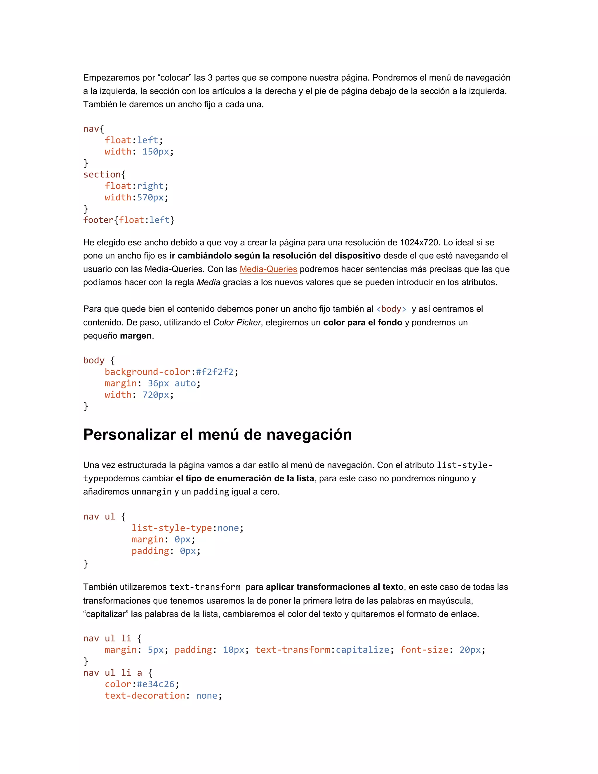Empezaremos por “colocar” las 3 partes que se compone nuestra página. Pondremos el menú de navegación
a la izquierda, la sección con los artículos a la derecha y el pie de página debajo de la sección a la izquierda.
También le daremos un ancho fijo a cada una.
nav{
float:left;
width: 150px;
}
section{
float:right;
width:570px;
}
footer{float:left}
He elegido ese ancho debido a que voy a crear la página para una resolución de 1024x720. Lo ideal si se
pone un ancho fijo es ir cambiándolo según la resolución del dispositivo desde el que esté navegando el
usuario con las Media-Queries. Con las Media-Queries podremos hacer sentencias más precisas que las que
podíamos hacer con la regla Media gracias a los nuevos valores que se pueden introducir en los atributos.
Para que quede bien el contenido debemos poner un ancho fijo también al <body> y así centramos el
contenido. De paso, utilizando el Color Picker, elegiremos un color para el fondo y pondremos un
pequeño margen.
body {
background-color:#f2f2f2;
margin: 36px auto;
width: 720px;
}
Personalizar el menú de navegación
Una vez estructurada la página vamos a dar estilo al menú de navegación. Con el atributo list-style-
typepodemos cambiar el tipo de enumeración de la lista, para este caso no pondremos ninguno y
añadiremos unmargin y un padding igual a cero.
nav ul {
list-style-type:none;
margin: 0px;
padding: 0px;
}
También utilizaremos text-transform para aplicar transformaciones al texto, en este caso de todas las
transformaciones que tenemos usaremos la de poner la primera letra de las palabras en mayúscula,
“capitalizar” las palabras de la lista, cambiaremos el color del texto y quitaremos el formato de enlace.
nav ul li {
margin: 5px; padding: 10px; text-transform:capitalize; font-size: 20px;
}
nav ul li a {
color:#e34c26;
text-decoration: none;
 