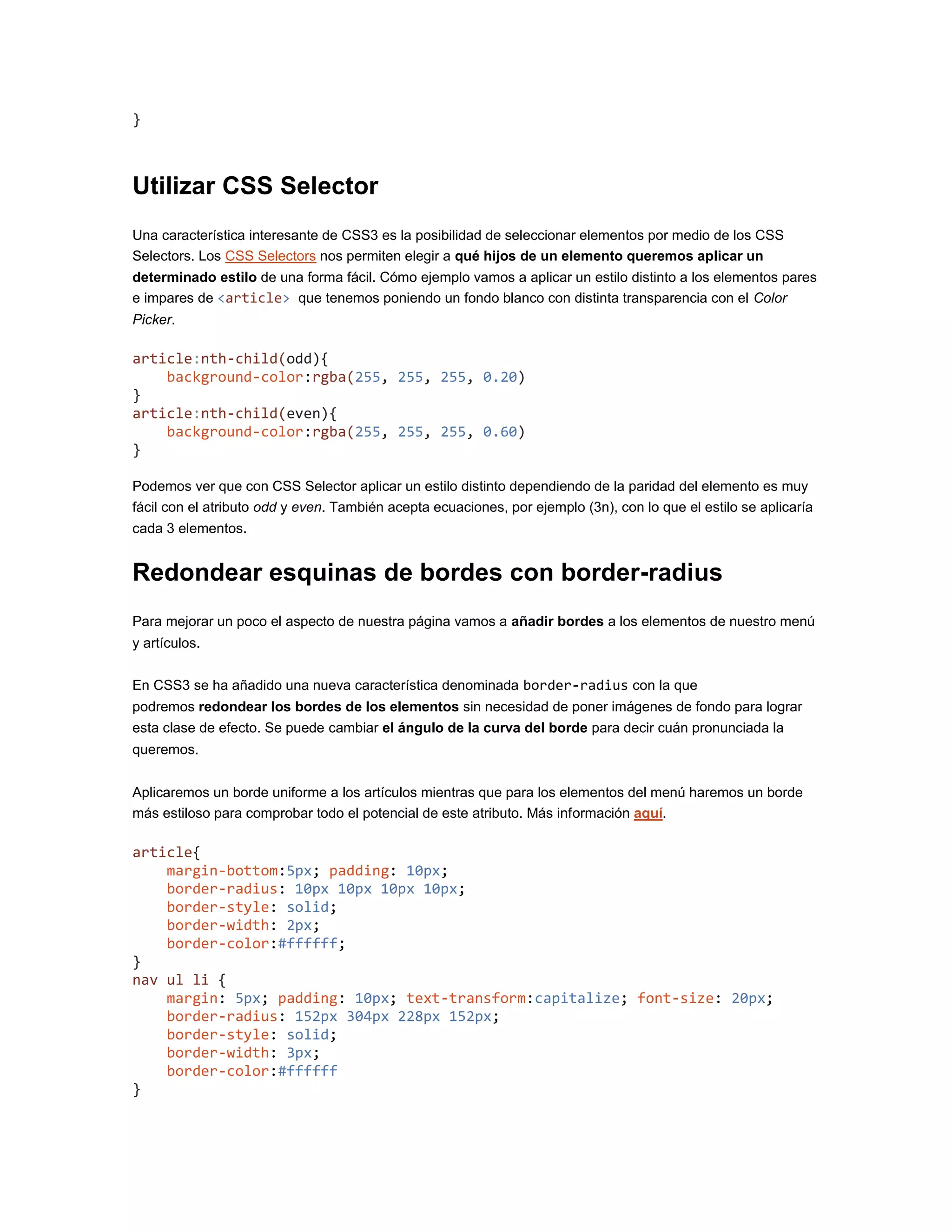 }
Utilizar CSS Selector
Una característica interesante de CSS3 es la posibilidad de seleccionar elementos por medio de los CSS
Selectors. Los CSS Selectors nos permiten elegir a qué hijos de un elemento queremos aplicar un
determinado estilo de una forma fácil. Cómo ejemplo vamos a aplicar un estilo distinto a los elementos pares
e impares de <article> que tenemos poniendo un fondo blanco con distinta transparencia con el Color
Picker.
article:nth-child(odd){
background-color:rgba(255, 255, 255, 0.20)
}
article:nth-child(even){
background-color:rgba(255, 255, 255, 0.60)
}
Podemos ver que con CSS Selector aplicar un estilo distinto dependiendo de la paridad del elemento es muy
fácil con el atributo odd y even. También acepta ecuaciones, por ejemplo (3n), con lo que el estilo se aplicaría
cada 3 elementos.
Redondear esquinas de bordes con border-radius
Para mejorar un poco el aspecto de nuestra página vamos a añadir bordes a los elementos de nuestro menú
y artículos.
En CSS3 se ha añadido una nueva característica denominada border-radius con la que
podremos redondear los bordes de los elementos sin necesidad de poner imágenes de fondo para lograr
esta clase de efecto. Se puede cambiar el ángulo de la curva del borde para decir cuán pronunciada la
queremos.
Aplicaremos un borde uniforme a los artículos mientras que para los elementos del menú haremos un borde
más estiloso para comprobar todo el potencial de este atributo. Más información aquí.
article{
margin-bottom:5px; padding: 10px;
border-radius: 10px 10px 10px 10px;
border-style: solid;
border-width: 2px;
border-color:#ffffff;
}
nav ul li {
margin: 5px; padding: 10px; text-transform:capitalize; font-size: 20px;
border-radius: 152px 304px 228px 152px;
border-style: solid;
border-width: 3px;
border-color:#ffffff
}
 