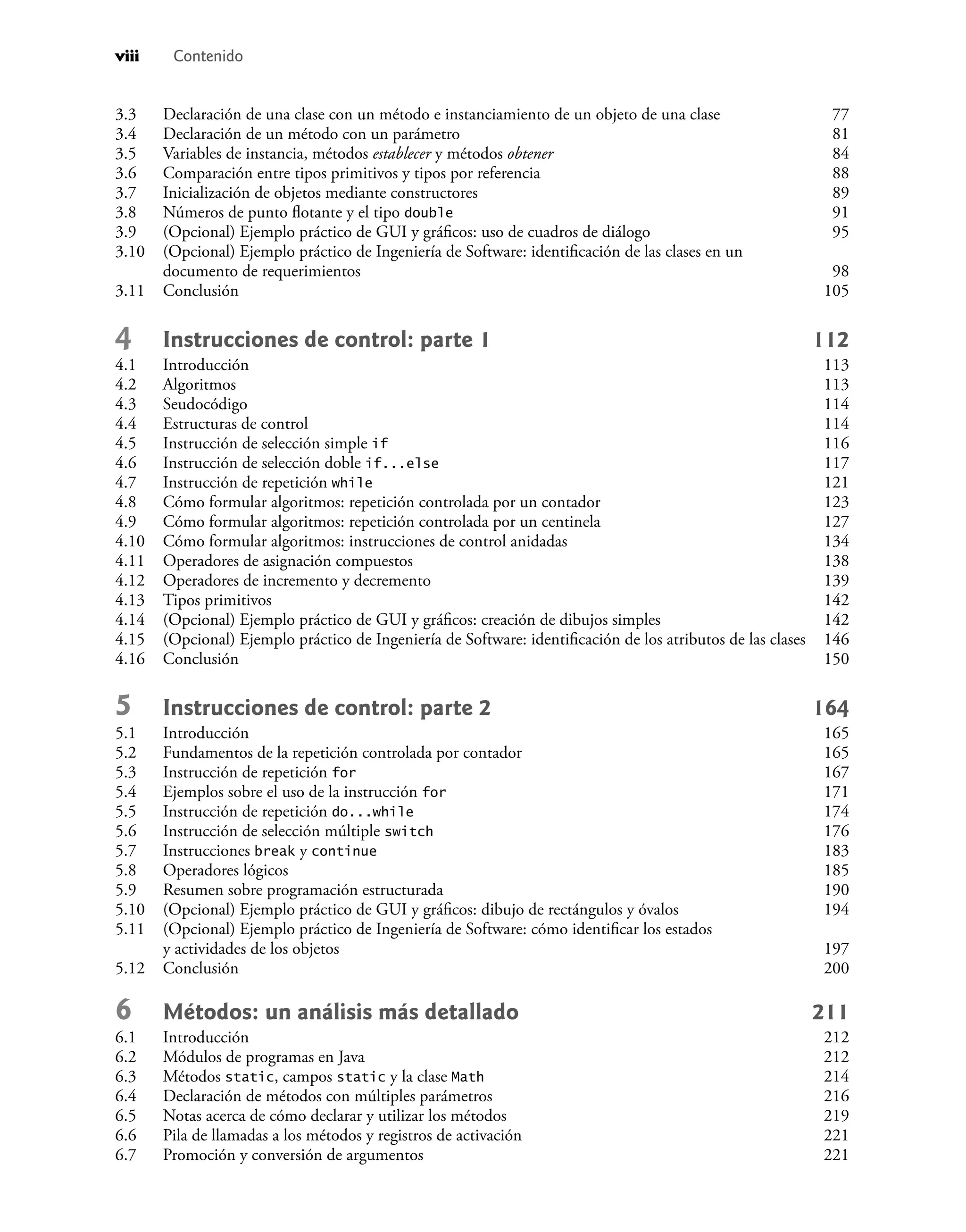 viii Contenido
3.3 Declaración de una clase con un método e instanciamiento de un objeto de una clase 77
3.4 Declaración de un método con un parámetro 81
3.5 Variables de instancia, métodos establecer y métodos obtener 84
3.6 Comparación entre tipos primitivos y tipos por referencia 88
3.7 Inicialización de objetos mediante constructores 89
3.8 Números de punto ﬂotante y el tipo double 91
3.9 (Opcional) Ejemplo práctico de GUI y gráﬁcos: uso de cuadros de diálogo 95
3.10 (Opcional) Ejemplo práctico de Ingeniería de Software: identiﬁcación de las clases en un
documento de requerimientos 98
3.11 Conclusión 105
4 Instrucciones de control: parte 1 112
4.1 Introducción 113
4.2 Algoritmos 113
4.3 Seudocódigo 114
4.4 Estructuras de control 114
4.5 Instrucción de selección simple if 116
4.6 Instrucción de selección doble if...else 117
4.7 Instrucción de repetición while 121
4.8 Cómo formular algoritmos: repetición controlada por un contador 123
4.9 Cómo formular algoritmos: repetición controlada por un centinela 127
4.10 Cómo formular algoritmos: instrucciones de control anidadas 134
4.11 Operadores de asignación compuestos 138
4.12 Operadores de incremento y decremento 139
4.13 Tipos primitivos 142
4.14 (Opcional) Ejemplo práctico de GUI y gráﬁcos: creación de dibujos simples 142
4.15 (Opcional) Ejemplo práctico de Ingeniería de Software: identiﬁcación de los atributos de las clases 146
4.16 Conclusión 150
5 Instrucciones de control: parte 2 164
5.1 Introducción 165
5.2 Fundamentos de la repetición controlada por contador 165
5.3 Instrucción de repetición for 167
5.4 Ejemplos sobre el uso de la instrucción for 171
5.5 Instrucción de repetición do...while 174
5.6 Instrucción de selección múltiple switch 176
5.7 Instrucciones break y continue 183
5.8 Operadores lógicos 185
5.9 Resumen sobre programación estructurada 190
5.10 (Opcional) Ejemplo práctico de GUI y gráﬁcos: dibujo de rectángulos y óvalos 194
5.11 (Opcional) Ejemplo práctico de Ingeniería de Software: cómo identiﬁcar los estados
y actividades de los objetos 197
5.12 Conclusión 200
6 Métodos: un análisis más detallado 211
6.1 Introducción 212
6.2 Módulos de programas en Java 212
6.3 Métodos static, campos static y la clase Math 214
6.4 Declaración de métodos con múltiples parámetros 216
6.5 Notas acerca de cómo declarar y utilizar los métodos 219
6.6 Pila de llamadas a los métodos y registros de activación 221
6.7 Promoción y conversión de argumentos 221
 