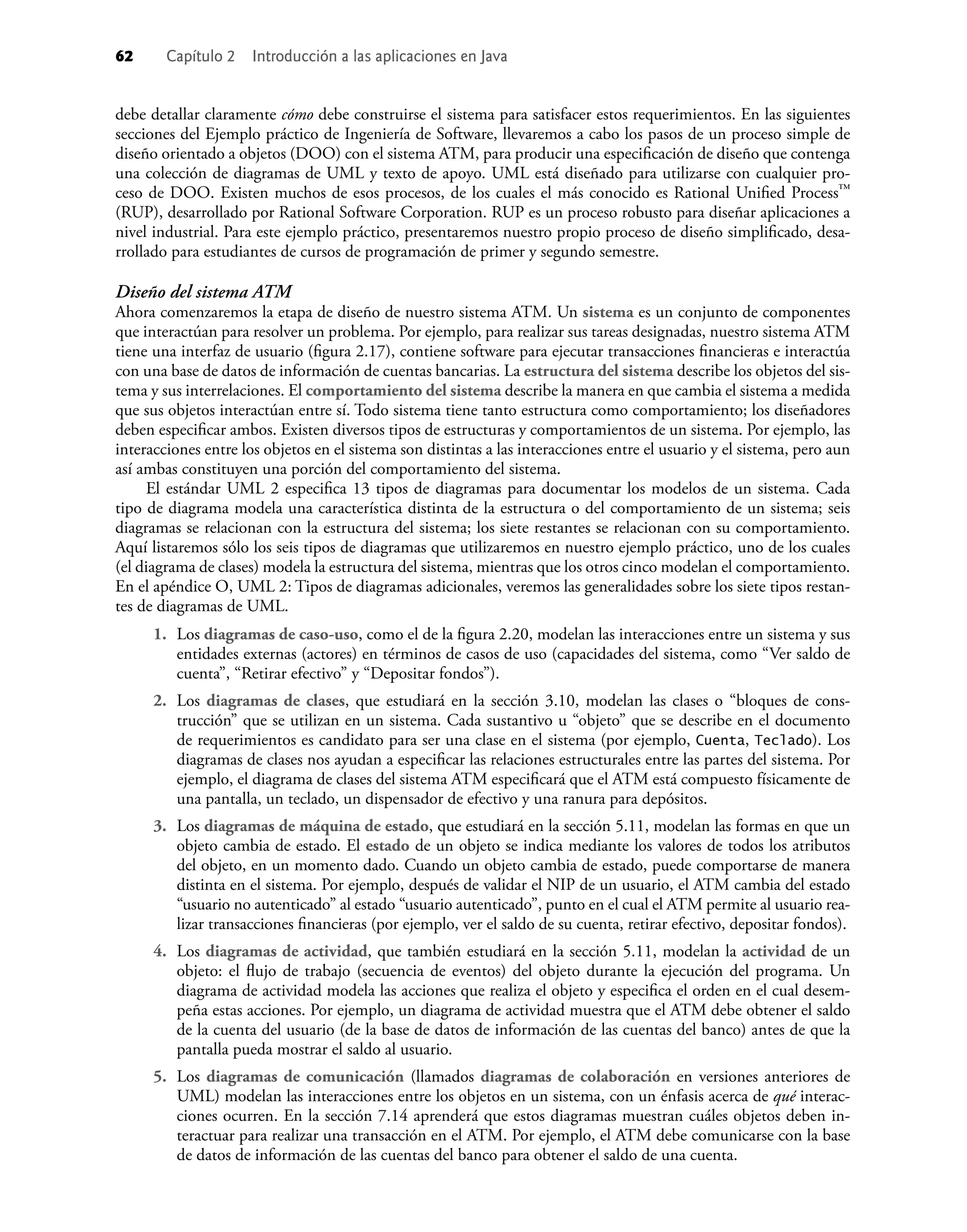 62 Capítulo 2 Introducción a las aplicaciones en Java
debe detallar claramente cómo debe construirse el sistema para satisfacer estos requerimientos. En las siguientes
secciones del Ejemplo práctico de Ingeniería de Software, llevaremos a cabo los pasos de un proceso simple de
diseño orientado a objetos (DOO) con el sistema ATM, para producir una especiﬁcación de diseño que contenga
una colección de diagramas de UML y texto de apoyo. UML está diseñado para utilizarse con cualquier pro-
ceso de DOO. Existen muchos de esos procesos, de los cuales el más conocido es Rational Uniﬁed Process™
(RUP), desarrollado por Rational Software Corporation. RUP es un proceso robusto para diseñar aplicaciones a
nivel industrial. Para este ejemplo práctico, presentaremos nuestro propio proceso de diseño simpliﬁcado, desa-
rrollado para estudiantes de cursos de programación de primer y segundo semestre.
Diseño del sistema ATM
Ahora comenzaremos la etapa de diseño de nuestro sistema ATM. Un sistema es un conjunto de componentes
que interactúan para resolver un problema. Por ejemplo, para realizar sus tareas designadas, nuestro sistema ATM
tiene una interfaz de usuario (ﬁgura 2.17), contiene software para ejecutar transacciones ﬁnancieras e interactúa
con una base de datos de información de cuentas bancarias. La estructura del sistema describe los objetos del sis-
tema y sus interrelaciones. El comportamiento del sistema describe la manera en que cambia el sistema a medida
que sus objetos interactúan entre sí. Todo sistema tiene tanto estructura como comportamiento; los diseñadores
deben especiﬁcar ambos. Existen diversos tipos de estructuras y comportamientos de un sistema. Por ejemplo, las
interacciones entre los objetos en el sistema son distintas a las interacciones entre el usuario y el sistema, pero aun
así ambas constituyen una porción del comportamiento del sistema.
El estándar UML 2 especiﬁca 13 tipos de diagramas para documentar los modelos de un sistema. Cada
tipo de diagrama modela una característica distinta de la estructura o del comportamiento de un sistema; seis
diagramas se relacionan con la estructura del sistema; los siete restantes se relacionan con su comportamiento.
Aquí listaremos sólo los seis tipos de diagramas que utilizaremos en nuestro ejemplo práctico, uno de los cuales
(el diagrama de clases) modela la estructura del sistema, mientras que los otros cinco modelan el comportamiento.
En el apéndice O, UML 2: Tipos de diagramas adicionales, veremos las generalidades sobre los siete tipos restan-
tes de diagramas de UML.
1. Los diagramas de caso-uso, como el de la ﬁgura 2.20, modelan las interacciones entre un sistema y sus
entidades externas (actores) en términos de casos de uso (capacidades del sistema, como “Ver saldo de
cuenta”, “Retirar efectivo” y “Depositar fondos”).
2. Los diagramas de clases, que estudiará en la sección 3.10, modelan las clases o “bloques de cons-
trucción” que se utilizan en un sistema. Cada sustantivo u “objeto” que se describe en el documento
de requerimientos es candidato para ser una clase en el sistema (por ejemplo, Cuenta, Teclado). Los
diagramas de clases nos ayudan a especiﬁcar las relaciones estructurales entre las partes del sistema. Por
ejemplo, el diagrama de clases del sistema ATM especiﬁcará que el ATM está compuesto físicamente de
una pantalla, un teclado, un dispensador de efectivo y una ranura para depósitos.
3. Los diagramas de máquina de estado, que estudiará en la sección 5.11, modelan las formas en que un
objeto cambia de estado. El estado de un objeto se indica mediante los valores de todos los atributos
del objeto, en un momento dado. Cuando un objeto cambia de estado, puede comportarse de manera
distinta en el sistema. Por ejemplo, después de validar el NIP de un usuario, el ATM cambia del estado
“usuario no autenticado” al estado “usuario autenticado”, punto en el cual el ATM permite al usuario rea-
lizar transacciones ﬁnancieras (por ejemplo, ver el saldo de su cuenta, retirar efectivo, depositar fondos).
4. Los diagramas de actividad, que también estudiará en la sección 5.11, modelan la actividad de un
objeto: el ﬂujo de trabajo (secuencia de eventos) del objeto durante la ejecución del programa. Un
diagrama de actividad modela las acciones que realiza el objeto y especiﬁca el orden en el cual desem-
peña estas acciones. Por ejemplo, un diagrama de actividad muestra que el ATM debe obtener el saldo
de la cuenta del usuario (de la base de datos de información de las cuentas del banco) antes de que la
pantalla pueda mostrar el saldo al usuario.
5. Los diagramas de comunicación (llamados diagramas de colaboración en versiones anteriores de
UML) modelan las interacciones entre los objetos en un sistema, con un énfasis acerca de qué interac-
ciones ocurren. En la sección 7.14 aprenderá que estos diagramas muestran cuáles objetos deben in-
teractuar para realizar una transacción en el ATM. Por ejemplo, el ATM debe comunicarse con la base
de datos de información de las cuentas del banco para obtener el saldo de una cuenta.
 