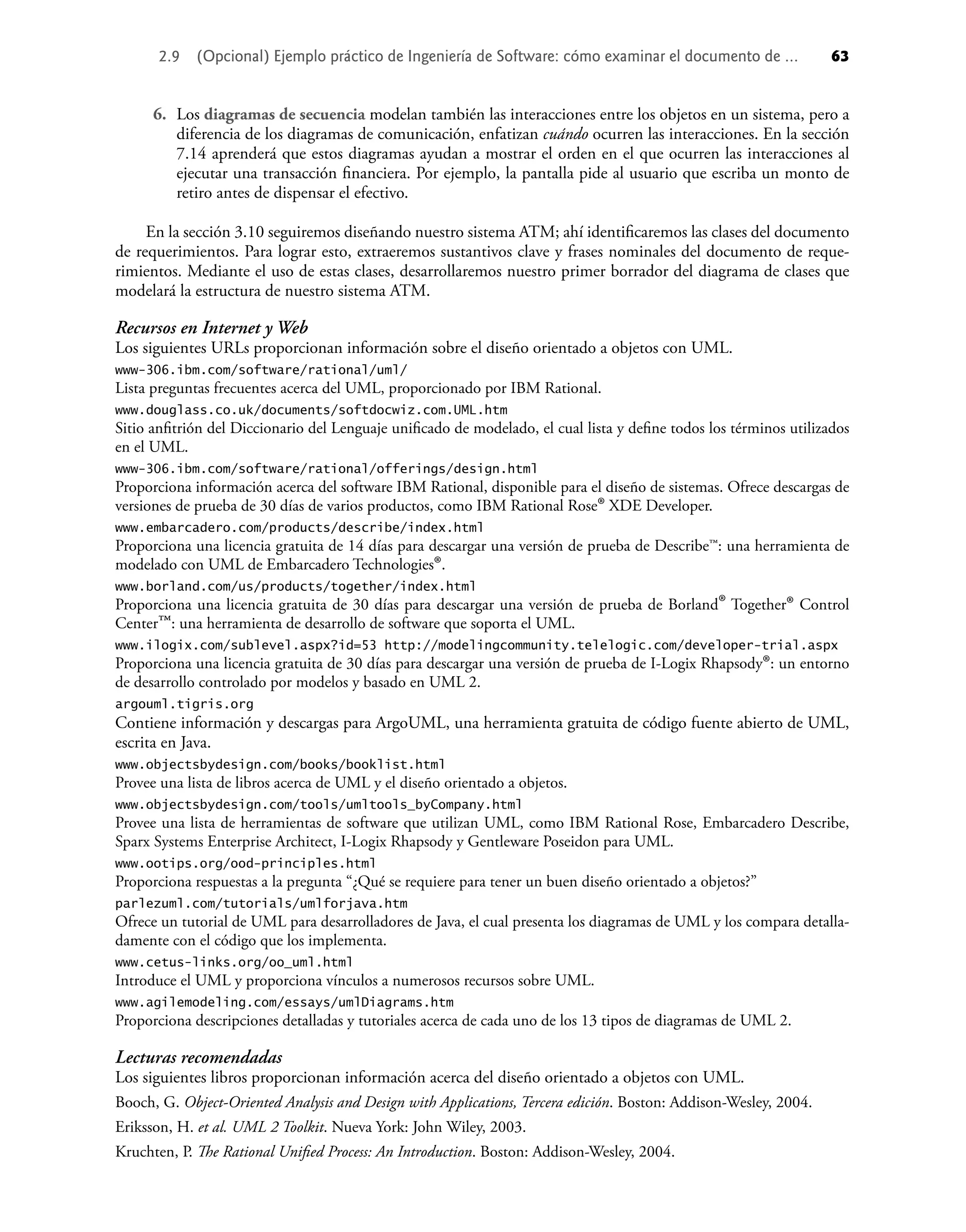 2.9 (Opcional) Ejemplo práctico de Ingeniería de Software: cómo examinar el documento de ... 63
6. Los diagramas de secuencia modelan también las interacciones entre los objetos en un sistema, pero a
diferencia de los diagramas de comunicación, enfatizan cuándo ocurren las interacciones. En la sección
7.14 aprenderá que estos diagramas ayudan a mostrar el orden en el que ocurren las interacciones al
ejecutar una transacción ﬁnanciera. Por ejemplo, la pantalla pide al usuario que escriba un monto de
retiro antes de dispensar el efectivo.
En la sección 3.10 seguiremos diseñando nuestro sistema ATM; ahí identiﬁcaremos las clases del documento
de requerimientos. Para lograr esto, extraeremos sustantivos clave y frases nominales del documento de reque-
rimientos. Mediante el uso de estas clases, desarrollaremos nuestro primer borrador del diagrama de clases que
modelará la estructura de nuestro sistema ATM.
Recursos en Internet y Web
Los siguientes URLs proporcionan información sobre el diseño orientado a objetos con UML.
www-306.ibm.com/software/rational/uml/
Lista preguntas frecuentes acerca del UML, proporcionado por IBM Rational.
www.douglass.co.uk/documents/softdocwiz.com.UML.htm
Sitio anﬁtrión del Diccionario del Lenguaje uniﬁcado de modelado, el cual lista y deﬁne todos los términos utilizados
en el UML.
www-306.ibm.com/software/rational/offerings/design.html
Proporciona información acerca del software IBM Rational, disponible para el diseño de sistemas. Ofrece descargas de
versiones de prueba de 30 días de varios productos, como IBM Rational Rose® XDE Developer.
www.embarcadero.com/products/describe/index.html
Proporciona una licencia gratuita de 14 días para descargar una versión de prueba de Describe™: una herramienta de
modelado con UML de Embarcadero Technologies®.
www.borland.com/us/products/together/index.html
Proporciona una licencia gratuita de 30 días para descargar una versión de prueba de Borland® Together® Control
Center™: una herramienta de desarrollo de software que soporta el UML.
www.ilogix.com/sublevel.aspx?id=53 http://modelingcommunity.telelogic.com/developer-trial.aspx
Proporciona una licencia gratuita de 30 días para descargar una versión de prueba de I-Logix Rhapsody®: un entorno
de desarrollo controlado por modelos y basado en UML 2.
argouml.tigris.org
Contiene información y descargas para ArgoUML, una herramienta gratuita de código fuente abierto de UML,
escrita en Java.
www.objectsbydesign.com/books/booklist.html
Provee una lista de libros acerca de UML y el diseño orientado a objetos.
www.objectsbydesign.com/tools/umltools_byCompany.html
Provee una lista de herramientas de software que utilizan UML, como IBM Rational Rose, Embarcadero Describe,
Sparx Systems Enterprise Architect, I-Logix Rhapsody y Gentleware Poseidon para UML.
www.ootips.org/ood-principles.html
Proporciona respuestas a la pregunta “¿Qué se requiere para tener un buen diseño orientado a objetos?”
parlezuml.com/tutorials/umlforjava.htm
Ofrece un tutorial de UML para desarrolladores de Java, el cual presenta los diagramas de UML y los compara detalla-
damente con el código que los implementa.
www.cetus-links.org/oo_uml.html
Introduce el UML y proporciona vínculos a numerosos recursos sobre UML.
www.agilemodeling.com/essays/umlDiagrams.htm
Proporciona descripciones detalladas y tutoriales acerca de cada uno de los 13 tipos de diagramas de UML 2.
Lecturas recomendadas
Los siguientes libros proporcionan información acerca del diseño orientado a objetos con UML.
Booch, G. Object-Oriented Analysis and Design with Applications, Tercera edición. Boston: Addison-Wesley, 2004.
Eriksson, H. et al. UML 2 Toolkit. Nueva York: John Wiley, 2003.
Kruchten, P. The Rational Uniﬁed Process: An Introduction. Boston: Addison-Wesley, 2004.
 