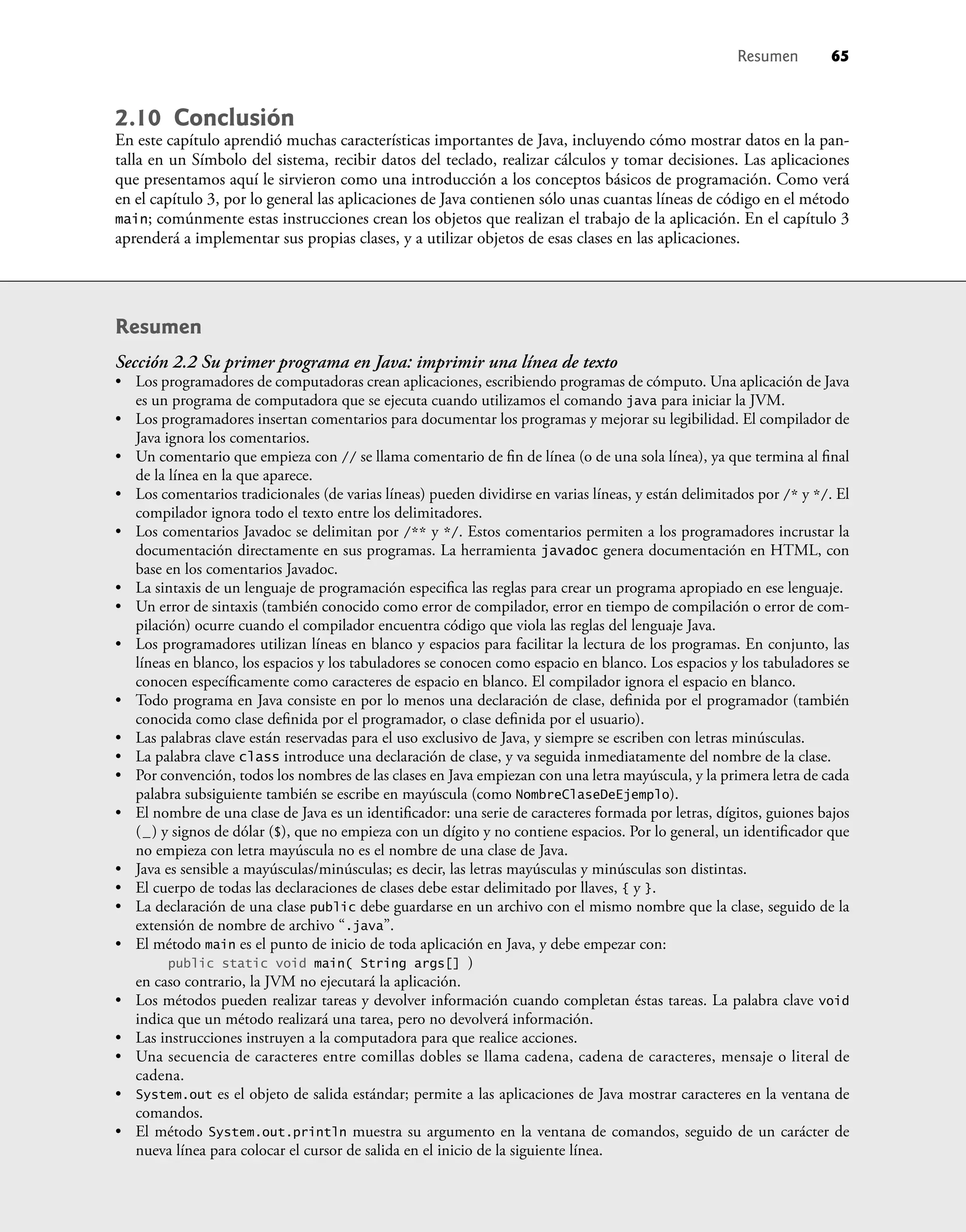 Resumen 65
2.10 Conclusión
En este capítulo aprendió muchas características importantes de Java, incluyendo cómo mostrar datos en la pan-
talla en un Símbolo del sistema, recibir datos del teclado, realizar cálculos y tomar decisiones. Las aplicaciones
que presentamos aquí le sirvieron como una introducción a los conceptos básicos de programación. Como verá
en el capítulo 3, por lo general las aplicaciones de Java contienen sólo unas cuantas líneas de código en el método
main; comúnmente estas instrucciones crean los objetos que realizan el trabajo de la aplicación. En el capítulo 3
aprenderá a implementar sus propias clases, y a utilizar objetos de esas clases en las aplicaciones.
Resumen
Sección 2.2 Su primer programa en Java: imprimir una línea de texto
• Los programadores de computadoras crean aplicaciones, escribiendo programas de cómputo. Una aplicación de Java
es un programa de computadora que se ejecuta cuando utilizamos el comando java para iniciar la JVM.
• Los programadores insertan comentarios para documentar los programas y mejorar su legibilidad. El compilador de
Java ignora los comentarios.
• Un comentario que empieza con // se llama comentario de ﬁn de línea (o de una sola línea), ya que termina al ﬁnal
de la línea en la que aparece.
• Los comentarios tradicionales (de varias líneas) pueden dividirse en varias líneas, y están delimitados por /* y */. El
compilador ignora todo el texto entre los delimitadores.
• Los comentarios Javadoc se delimitan por /** y */. Estos comentarios permiten a los programadores incrustar la
documentación directamente en sus programas. La herramienta javadoc genera documentación en HTML, con
base en los comentarios Javadoc.
• La sintaxis de un lenguaje de programación especiﬁca las reglas para crear un programa apropiado en ese lenguaje.
• Un error de sintaxis (también conocido como error de compilador, error en tiempo de compilación o error de com-
pilación) ocurre cuando el compilador encuentra código que viola las reglas del lenguaje Java.
• Los programadores utilizan líneas en blanco y espacios para facilitar la lectura de los programas. En conjunto, las
líneas en blanco, los espacios y los tabuladores se conocen como espacio en blanco. Los espacios y los tabuladores se
conocen especíﬁcamente como caracteres de espacio en blanco. El compilador ignora el espacio en blanco.
• Todo programa en Java consiste en por lo menos una declaración de clase, deﬁnida por el programador (también
conocida como clase deﬁnida por el programador, o clase deﬁnida por el usuario).
• Las palabras clave están reservadas para el uso exclusivo de Java, y siempre se escriben con letras minúsculas.
• La palabra clave class introduce una declaración de clase, y va seguida inmediatamente del nombre de la clase.
• Por convención, todos los nombres de las clases en Java empiezan con una letra mayúscula, y la primera letra de cada
palabra subsiguiente también se escribe en mayúscula (como NombreClaseDeEjemplo).
• El nombre de una clase de Java es un identiﬁcador: una serie de caracteres formada por letras, dígitos, guiones bajos
(_) y signos de dólar ($), que no empieza con un dígito y no contiene espacios. Por lo general, un identiﬁcador que
no empieza con letra mayúscula no es el nombre de una clase de Java.
• Java es sensible a mayúsculas/minúsculas; es decir, las letras mayúsculas y minúsculas son distintas.
• El cuerpo de todas las declaraciones de clases debe estar delimitado por llaves, { y }.
• La declaración de una clase public debe guardarse en un archivo con el mismo nombre que la clase, seguido de la
extensión de nombre de archivo “.java”.
• El método main es el punto de inicio de toda aplicación en Java, y debe empezar con:
public static void main( String args[] )
en caso contrario, la JVM no ejecutará la aplicación.
• Los métodos pueden realizar tareas y devolver información cuando completan éstas tareas. La palabra clave void
indica que un método realizará una tarea, pero no devolverá información.
• Las instrucciones instruyen a la computadora para que realice acciones.
• Una secuencia de caracteres entre comillas dobles se llama cadena, cadena de caracteres, mensaje o literal de
cadena.
• System.out es el objeto de salida estándar; permite a las aplicaciones de Java mostrar caracteres en la ventana de
comandos.
• El método System.out.println muestra su argumento en la ventana de comandos, seguido de un carácter de
nueva línea para colocar el cursor de salida en el inicio de la siguiente línea.
 