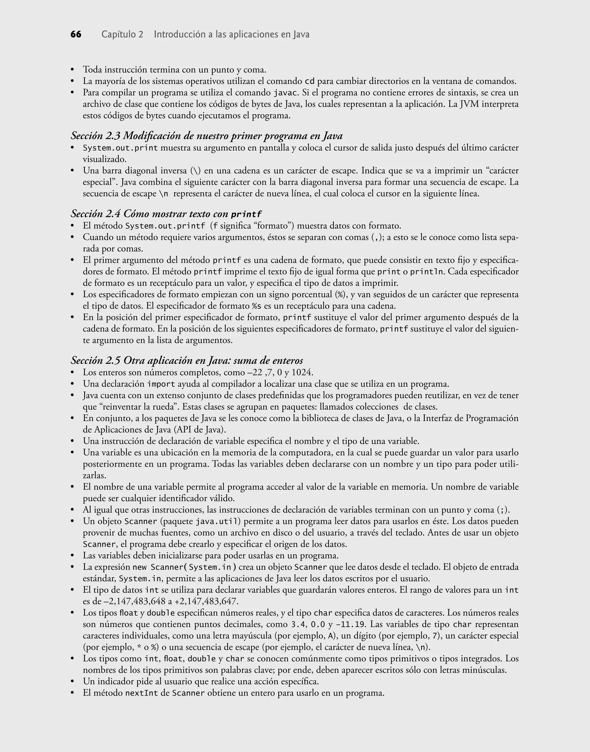 • Toda instrucción termina con un punto y coma.
• La mayoría de los sistemas operativos utilizan el comando cd para cambiar directorios en la ventana de comandos.
• Para compilar un programa se utiliza el comando javac. Si el programa no contiene errores de sintaxis, se crea un
archivo de clase que contiene los códigos de bytes de Java, los cuales representan a la aplicación. La JVM interpreta
estos códigos de bytes cuando ejecutamos el programa.
Sección 2.3 Modiﬁcación de nuestro primer programa en Java
• System.out.print muestra su argumento en pantalla y coloca el cursor de salida justo después del último carácter
visualizado.
• Una barra diagonal inversa () en una cadena es un carácter de escape. Indica que se va a imprimir un “carácter
especial”. Java combina el siguiente carácter con la barra diagonal inversa para formar una secuencia de escape. La
secuencia de escape n representa el carácter de nueva línea, el cual coloca el cursor en la siguiente línea.
Sección 2.4 Cómo mostrar texto con printf
• El método System.out.printf (f signiﬁca “formato”) muestra datos con formato.
• Cuando un método requiere varios argumentos, éstos se separan con comas (,); a esto se le conoce como lista sepa-
rada por comas.
• El primer argumento del método printf es una cadena de formato, que puede consistir en texto ﬁjo y especiﬁca-
dores de formato. El método printf imprime el texto ﬁjo de igual forma que print o println. Cada especiﬁcador
de formato es un receptáculo para un valor, y especiﬁca el tipo de datos a imprimir.
• Los especiﬁcadores de formato empiezan con un signo porcentual (%), y van seguidos de un carácter que representa
el tipo de datos. El especiﬁcador de formato %s es un receptáculo para una cadena.
• En la posición del primer especiﬁcador de formato, printf sustituye el valor del primer argumento después de la
cadena de formato. En la posición de los siguientes especiﬁcadores de formato, printf sustituye el valor del siguien-
te argumento en la lista de argumentos.
Sección 2.5 Otra aplicación en Java: suma de enteros
• Los enteros son números completos, como –22 ,7, 0 y 1024.
• Una declaración import ayuda al compilador a localizar una clase que se utiliza en un programa.
• Java cuenta con un extenso conjunto de clases predeﬁnidas que los programadores pueden reutilizar, en vez de tener
que “reinventar la rueda”. Estas clases se agrupan en paquetes: llamados colecciones de clases.
• En conjunto, a los paquetes de Java se les conoce como la biblioteca de clases de Java, o la Interfaz de Programación
de Aplicaciones de Java (API de Java).
• Una instrucción de declaración de variable especiﬁca el nombre y el tipo de una variable.
• Una variable es una ubicación en la memoria de la computadora, en la cual se puede guardar un valor para usarlo
posteriormente en un programa. Todas las variables deben declararse con un nombre y un tipo para poder utili-
zarlas.
• El nombre de una variable permite al programa acceder al valor de la variable en memoria. Un nombre de variable
puede ser cualquier identiﬁcador válido.
• Al igual que otras instrucciones, las instrucciones de declaración de variables terminan con un punto y coma (;).
• Un objeto Scanner (paquete java.util) permite a un programa leer datos para usarlos en éste. Los datos pueden
provenir de muchas fuentes, como un archivo en disco o del usuario, a través del teclado. Antes de usar un objeto
Scanner, el programa debe crearlo y especiﬁcar el origen de los datos.
• Las variables deben inicializarse para poder usarlas en un programa.
• La expresión new Scanner( System.in ) crea un objeto Scanner que lee datos desde el teclado. El objeto de entrada
estándar, System.in, permite a las aplicaciones de Java leer los datos escritos por el usuario.
• El tipo de datos int se utiliza para declarar variables que guardarán valores enteros. El rango de valores para un int
es de –2,147,483,648 a +2,147,483,647.
• Los tipos ﬂoat y double especiﬁcan números reales, y el tipo char especiﬁca datos de caracteres. Los números reales
son números que contienen puntos decimales, como 3.4, 0.0 y –11.19. Las variables de tipo char representan
caracteres individuales, como una letra mayúscula (por ejemplo, A), un dígito (por ejemplo, 7), un carácter especial
(por ejemplo, * o %) o una secuencia de escape (por ejemplo, el carácter de nueva línea, n).
• Los tipos como int, ﬂoat, double y char se conocen comúnmente como tipos primitivos o tipos integrados. Los
nombres de los tipos primitivos son palabras clave; por ende, deben aparecer escritos sólo con letras minúsculas.
• Un indicador pide al usuario que realice una acción especíﬁca.
• El método nextInt de Scanner obtiene un entero para usarlo en un programa.
66 Capítulo 2 Introducción a las aplicaciones en Java
 