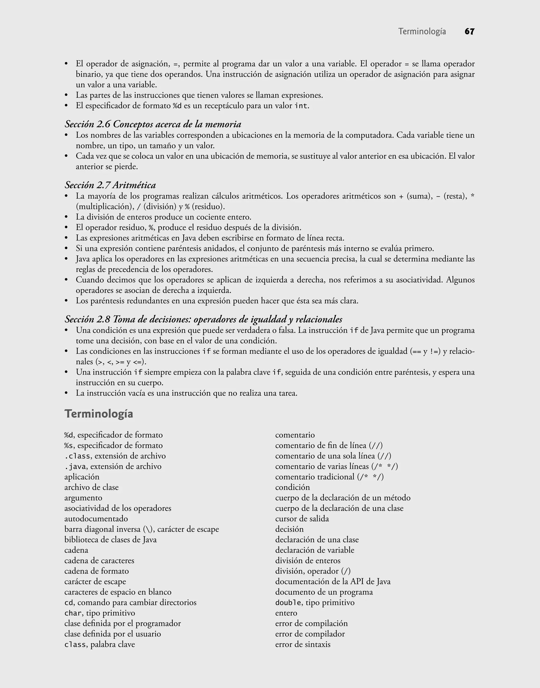 Terminología 67
• El operador de asignación, =, permite al programa dar un valor a una variable. El operador = se llama operador
binario, ya que tiene dos operandos. Una instrucción de asignación utiliza un operador de asignación para asignar
un valor a una variable.
• Las partes de las instrucciones que tienen valores se llaman expresiones.
• El especiﬁcador de formato %d es un receptáculo para un valor int.
Sección 2.6 Conceptos acerca de la memoria
• Los nombres de las variables corresponden a ubicaciones en la memoria de la computadora. Cada variable tiene un
nombre, un tipo, un tamaño y un valor.
• Cada vez que se coloca un valor en una ubicación de memoria, se sustituye al valor anterior en esa ubicación. El valor
anterior se pierde.
Sección 2.7 Aritmética
• La mayoría de los programas realizan cálculos aritméticos. Los operadores aritméticos son + (suma), – (resta), *
(multiplicación), / (división) y % (residuo).
• La división de enteros produce un cociente entero.
• El operador residuo, %, produce el residuo después de la división.
• Las expresiones aritméticas en Java deben escribirse en formato de línea recta.
• Si una expresión contiene paréntesis anidados, el conjunto de paréntesis más interno se evalúa primero.
• Java aplica los operadores en las expresiones aritméticas en una secuencia precisa, la cual se determina mediante las
reglas de precedencia de los operadores.
• Cuando decimos que los operadores se aplican de izquierda a derecha, nos referimos a su asociatividad. Algunos
operadores se asocian de derecha a izquierda.
• Los paréntesis redundantes en una expresión pueden hacer que ésta sea más clara.
Sección 2.8 Toma de decisiones: operadores de igualdad y relacionales
• Una condición es una expresión que puede ser verdadera o falsa. La instrucción if de Java permite que un programa
tome una decisión, con base en el valor de una condición.
• Las condiciones en las instrucciones if se forman mediante el uso de los operadores de igualdad (== y !=) y relacio-
nales (>, <, >= y <=).
• Una instrucción if siempre empieza con la palabra clave if, seguida de una condición entre paréntesis, y espera una
instrucción en su cuerpo.
• La instrucción vacía es una instrucción que no realiza una tarea.
Terminología
%d, especiﬁcador de formato
%s, especiﬁcador de formato
.class, extensión de archivo
.java, extensión de archivo
aplicación
archivo de clase
argumento
asociatividad de los operadores
autodocumentado
barra diagonal inversa (), carácter de escape
biblioteca de clases de Java
cadena
cadena de caracteres
cadena de formato
carácter de escape
caracteres de espacio en blanco
cd, comando para cambiar directorios
char, tipo primitivo
clase deﬁnida por el programador
clase deﬁnida por el usuario
class, palabra clave
comentario
comentario de ﬁn de línea (//)
comentario de una sola línea (//)
comentario de varias líneas (/* */)
comentario tradicional (/* */)
condición
cuerpo de la declaración de un método
cuerpo de la declaración de una clase
cursor de salida
decisión
declaración de una clase
declaración de variable
división de enteros
división, operador (/)
documentación de la API de Java
documento de un programa
double, tipo primitivo
entero
error de compilación
error de compilador
error de sintaxis
 