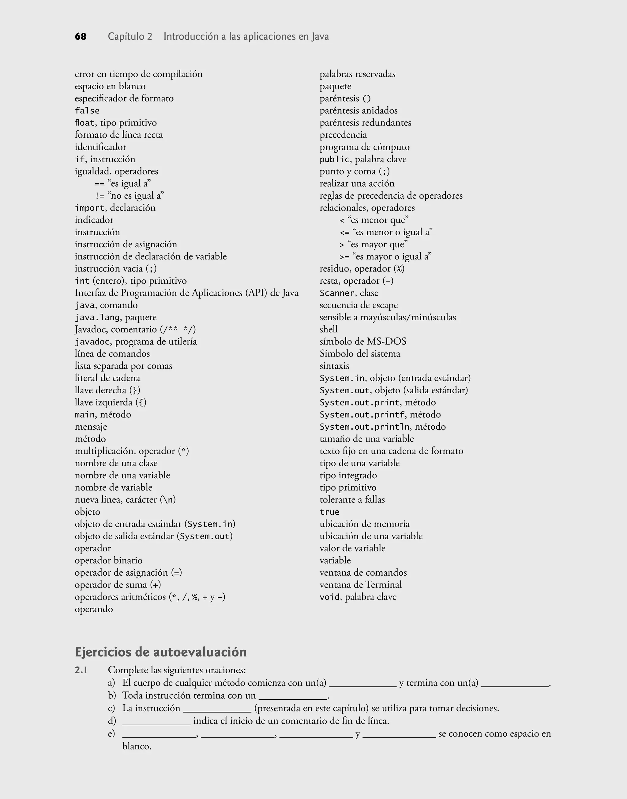 error en tiempo de compilación
espacio en blanco
especiﬁcador de formato
false
ﬂoat, tipo primitivo
formato de línea recta
identiﬁcador
if, instrucción
igualdad, operadores
== “es igual a”
!= “no es igual a”
import, declaración
indicador
instrucción
instrucción de asignación
instrucción de declaración de variable
instrucción vacía (;)
int (entero), tipo primitivo
Interfaz de Programación de Aplicaciones (API) de Java
java, comando
java.lang, paquete
Javadoc, comentario (/** */)
javadoc, programa de utilería
línea de comandos
lista separada por comas
literal de cadena
llave derecha (})
llave izquierda ({)
main, método
mensaje
método
multiplicación, operador (*)
nombre de una clase
nombre de una variable
nombre de variable
nueva línea, carácter (n)
objeto
objeto de entrada estándar (System.in)
objeto de salida estándar (System.out)
operador
operador binario
operador de asignación (=)
operador de suma (+)
operadores aritméticos (*, /, %, + y –)
operando
palabras reservadas
paquete
paréntesis ()
paréntesis anidados
paréntesis redundantes
precedencia
programa de cómputo
public, palabra clave
punto y coma (;)
realizar una acción
reglas de precedencia de operadores
relacionales, operadores
< “es menor que”
<= “es menor o igual a”
> “es mayor que”
>= “es mayor o igual a”
residuo, operador (%)
resta, operador (–)
Scanner, clase
secuencia de escape
sensible a mayúsculas/minúsculas
shell
símbolo de MS-DOS
Símbolo del sistema
sintaxis
System.in, objeto (entrada estándar)
System.out, objeto (salida estándar)
System.out.print, método
System.out.printf, método
System.out.println, método
tamaño de una variable
texto ﬁjo en una cadena de formato
tipo de una variable
tipo integrado
tipo primitivo
tolerante a fallas
true
ubicación de memoria
ubicación de una variable
valor de variable
variable
ventana de comandos
ventana de Terminal
void, palabra clave
68 Capítulo 2 Introducción a las aplicaciones en Java
Ejercicios de autoevaluación
2.1 Complete las siguientes oraciones:
a) El cuerpo de cualquier método comienza con un(a) _____________ y termina con un(a) _____________.
b) Toda instrucción termina con un _____________.
c) La instrucción _____________ (presentada en este capítulo) se utiliza para tomar decisiones.
d) _____________ indica el inicio de un comentario de ﬁn de línea.
e) ______________, ______________, ______________ y ______________ se conocen como espacio en
blanco.
 
